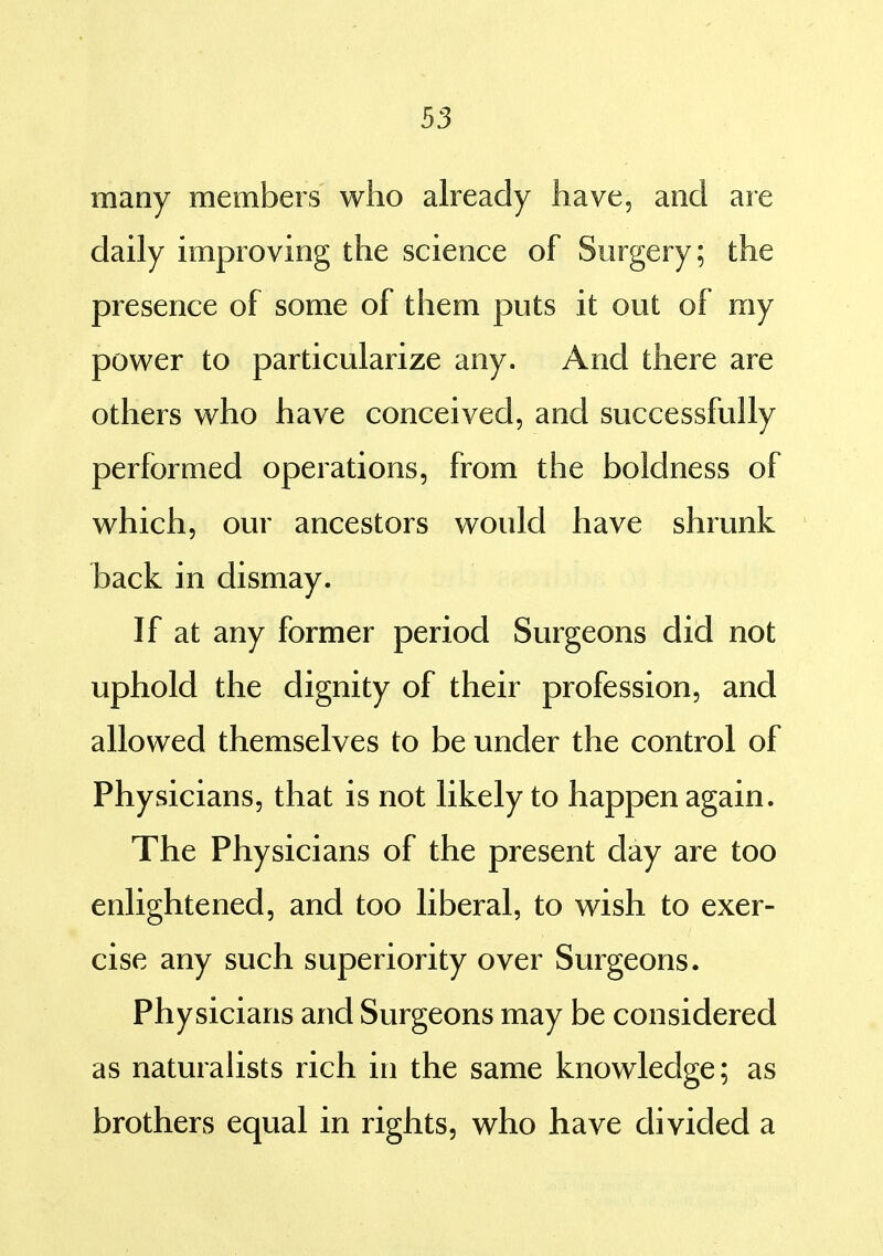 many members who already have, and are daily improving the science of Surgery; the presence of some of them puts it out of my power to particularize any. And there are others who have conceived, and successfully performed operations, from the boldness of which, our ancestors would have shrunk back in dismay. If at any former period Surgeons did not uphold the dignity of their profession, and allowed themselves to be under the control of Physicians, that is not likely to happen again. The Physicians of the present day are too enlightened, and too liberal, to wish to exer- cise any such superiority over Surgeons. Physicians and Surgeons may be considered as naturaUsts rich in the same knowledge; as brothers equal in rights, who have divided a