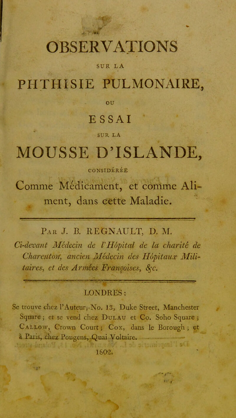 OBSERVATIONS SUR LA PHTHISIE PULMONAIRE, ou E SSAI SUR LA MOUSSE DTSLANDE, CONSIDEREE Comme Medicament, et comme Ali- ment, dans eette Maladie. Par J. B. REGNAULT, D. M. Ci-devant Medecin de VHopital de la charite de Chareritoit, ancien Medecin des Hapitaux Mili- taires, et des Ar^mies Framoises^ S^c. LONDRES: Sc trouve chcz I'Auteur, No. 13, Duke Street, Manchester Square ; et se vend chez Dulau et Co. Soho Square ; Callow, Crown Court; Cox, dans le Borough; et a Paris, chez Pougens,.jQuai Voltaire. 1802.