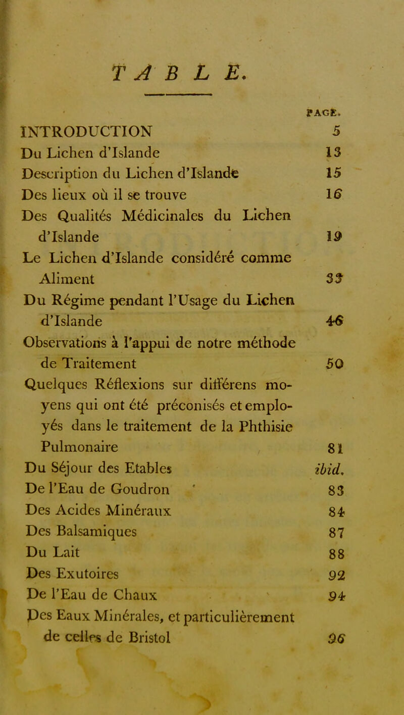 T J B L E. ' INTRODUCTION 5 Du Lichen dTslande 13 Description dii Lichen dTslandt 15 Des lieiix oCi il sc; trouve 1^ Des Qualit^s Medicinales du Lichen dTslande 19 Le Lichen dTslande considere comme Aliment SS Du Regime pendant 1'Usage du Lichen dTslande 4fS Observations a i'appui de notre m^thode de Traitement 50 Quelques Reflexions sur diff^^rens mo- yens qui ont 6t6 pr6conis6s et emplo- yes dans le traitement de la Phthisic Pulmonaire 81 Du Sejour des Etables ibid, De I'Eau de Goudron ' 83 Des Acides Min^raux 84? Des Balsamiques 87 Du Lait 88 Des Exutoires 92 De I'Eau de Chaux Pes Eaux Min6rales, et particulierement de cellps de Bristol ^6