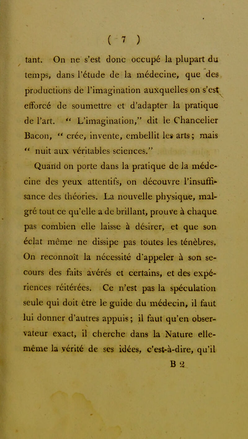 tant. On ne s'est done occup6 la plupart du temps, dans I'^tiide de la m^decine, que des productions de rimagination auxquelies on s'est efforc6 de soumettre et d'adapter la pratique de i'art. *' L'imagination, dit le Chancelier Bacon, '* cr6e, invente, embellit lesarts; raais ** nuit aux v6ritables sciences. Quarid on porte dans la pratique de la m^de- cine des yeux attentifs, on decouvre Tinsuffi sance des theories. La nouvelle physique, mal- gr6 tout ce qu'elle a de brillant, prouve ^ chaque pas combien elle laisse ^ d^sirer, et que son ^clat m^me ne dissipe pas toutes les t6n^bres. On reconnoit la necessite d'appeler son se- cours des faits av6r^s et certains, et des expe- riences reit6r6es. Ce n'est pas la speculation seule qui doit 6tre le guide du m^decin, il taut lui donner d'autres appuis; il faut qu'en obser- vateur exact, il cherche dans la Nature elle- meme la y^rite de ses id^es, c'est-a-dire, qu'il B y