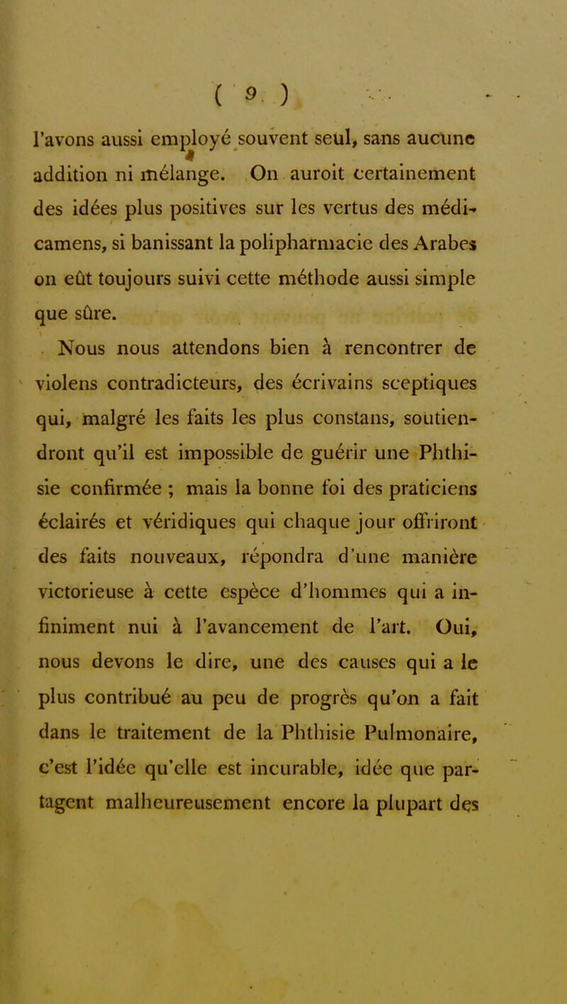 I'avons aussi employ^ souvent seul, sans aucunc addition ni melange. On auroit certainement des id^es plus positives sur les vertus des m6di- camens, si banissant la polipharmacie des Arabes on edt toujours suivi cette m^thode aussi simple que sCive. Nous nous attendons bien a rencontrer de violens contradicteurs, des ^crivains sceptiques qui, malgre les faits les plus constans, soutien- dront qu'il est impossible de gu^rir une Phthi- sic confirmee ; mais la bonne foi des praticlens ^clair6s et v6ridiques qui chaque jour offiiront des faits nouveaux, repondra d'une mani^re victorieuse k cette esp^ce d'hommes qui a in- finiment nui k I'avancement de I'ait. Qui, nous devons le dire, une des causes qui a Ic plus contribu6 au peu de progr^s qu'on a fait dans le traitement de la Phthisic Pulnionaire, c'est I'id^e qu'cUe est incurable, idee que par- tagent malheureusement encore la plupart des