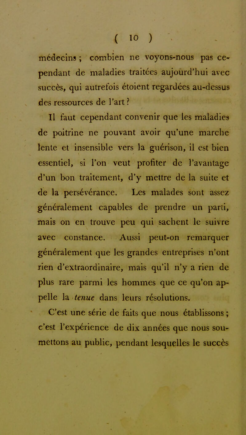 m6decins; combien ne voyons-nous pas ce- pendant de maladies trait^es aujourd'hui avec siicc^s, qui autrefois 6toient regardees au-dessus des ressources de I'art ? II faut cependant convenir que les maladies de poitrine ne pouvant avoir qu'une marche lente et insensible vers la gu6rison, il est bien essentiel, si I'on veut profiter de I'avantage d'un bon traitement, d'y mettre de la suite et de la pers6v6rance. Les malades sont assez gen6ralement capables de prendre un parti, mais on en trouve peu qui sachent le suivre avec Constance. Aussi peut-on remarquer gen^ralement que les grandes entreprises n'ont rien d'extraordinaire, mais qu'il n'y a rien de plus rare parmi les hommes que ce qu'on ap- pelle la tenue dans leurs resolutions. C'est une s^rie de faits que nous 6tablissons; c'est Texp^rience de dix ann^es que nous sou- mettons au public, pendant lesquelles le succ6s