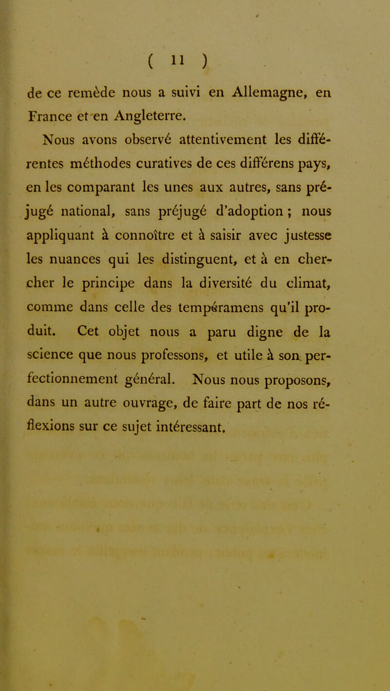 de ce remade nous a suivi en Allemagne, en France et en Angleterre. Nous avons observ6 attentivement les diff6- rentes m^thodes curatives de ces difF6rens pays, en les comparant les unes aux autres, sans pr6- jug6 national, sans pr6jug6 d'adoption; nous appliquant k connottre et k saisir avec justesse les nuances qui les distinguent, et k en cher- cher le principe dans la diversity du climat, corame dans celle des temperamens qu'il pro- duit. Get objet nous a paru digne de la science que nous professons, et utile k son per- fectionnement g6n6ral. Nous nous proposons, dans un autre ouvrage, de faire part de nos re- flexions sur ce sujet int^ressant.