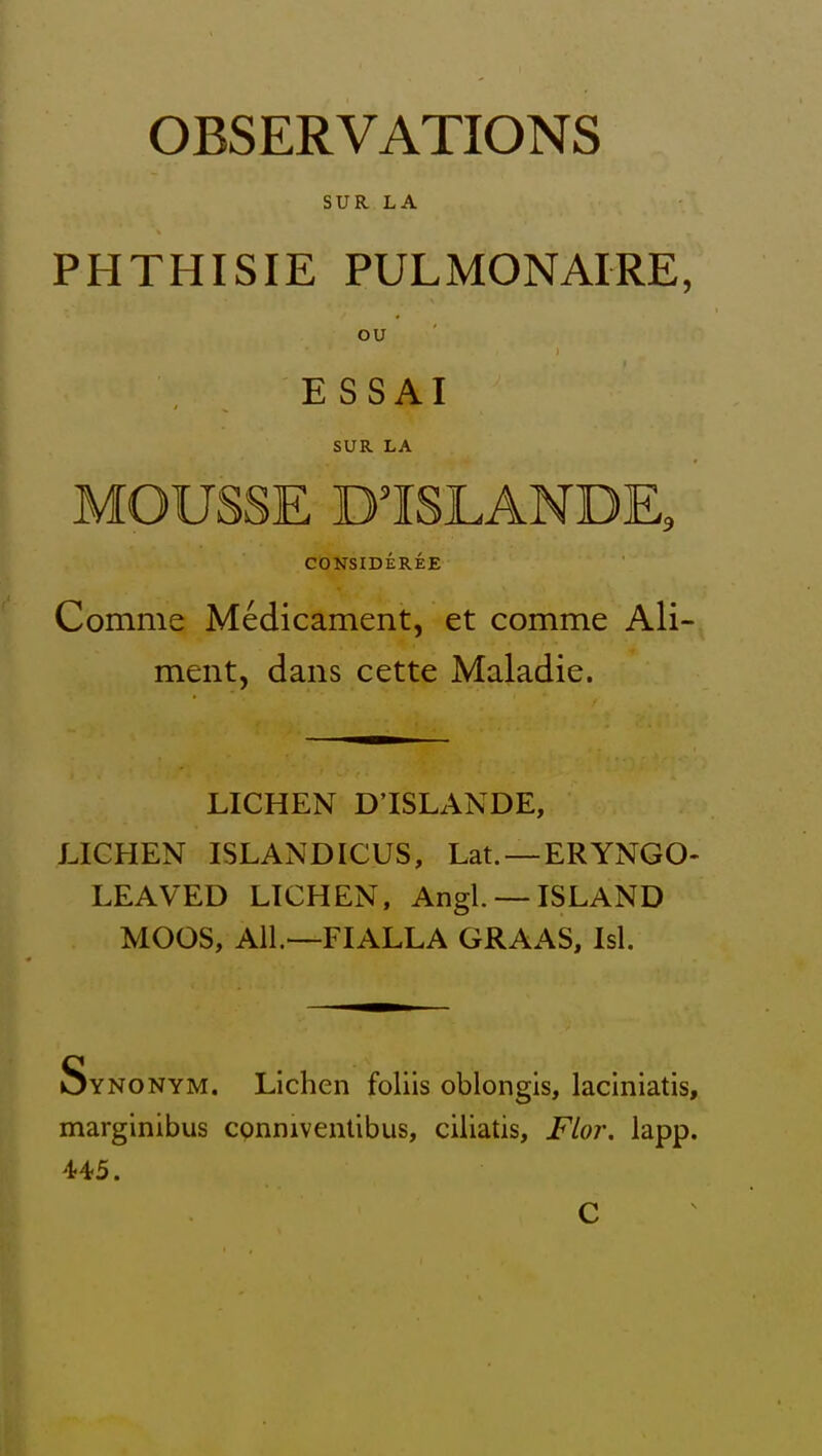 OBSERVATIONS SUR LA PHTHISIE PULMONAIRE, ou ESSAI SUR LA MOUSSE D'ISLANDE, CONSIDEREE Comme Medicament, et comme Ali-^ ment, dans cette Maladie. LICHEN D'ISLANDE, LICHEN ISLANDICUS, Lat.—ERYNGO- LEAVED LICHEN, Angl —ISLAND MOOS, All—FIALLA GRAAS, Isl. Synonym. Lichen foliis oblongis, laciniatis, marginibus cpnniventibus, ciliatis, FLor. lapp. 445.