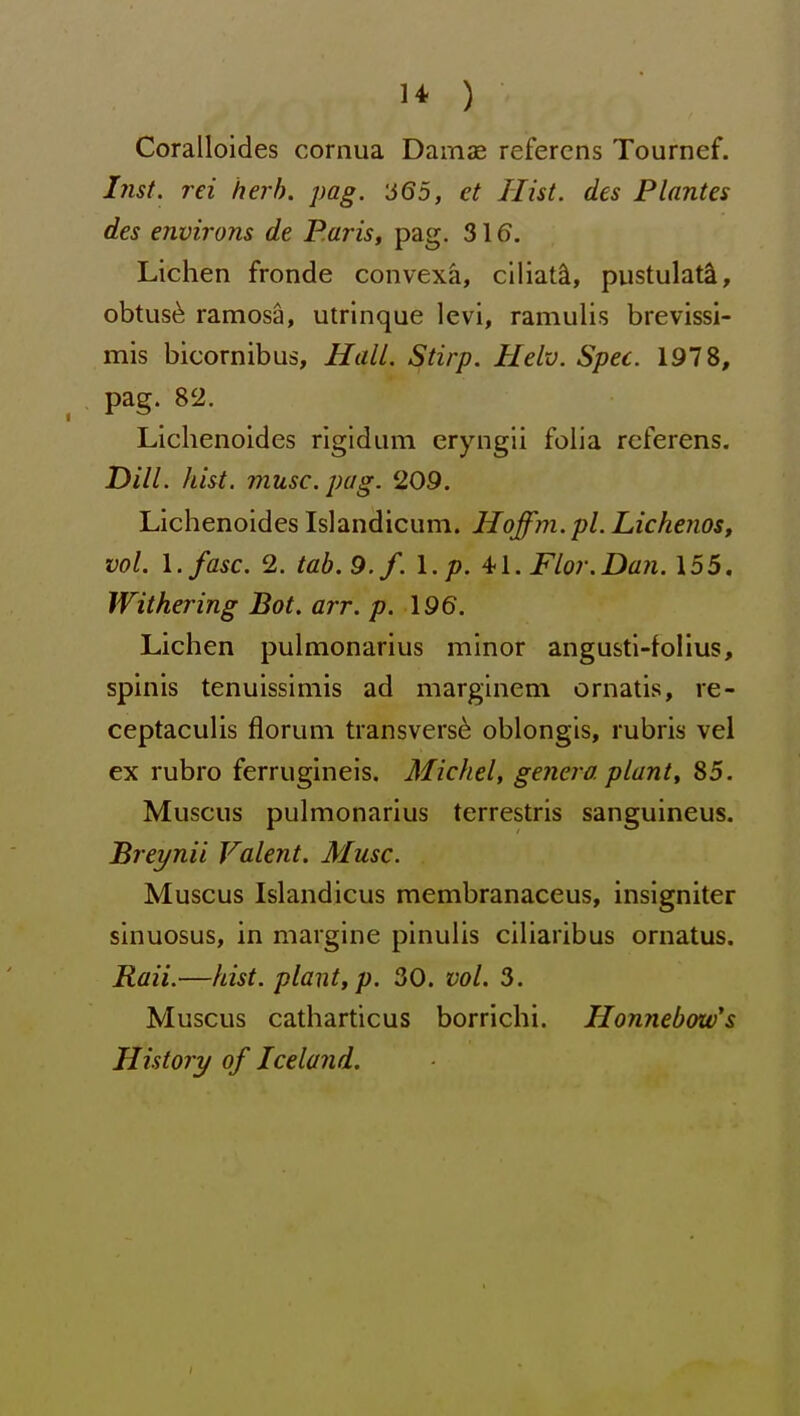 Coralloides cornua Damae refercns Tournef. Inst, rei herb. pag. '665, et Hist, des Plantes des environs de P.aris, pag. 316. Lichen fronde convexa, ciliat^, pustulate, obtus^ ramosa, ulrinque levi, raniulis brevissi- mis bicornibus, HalL. Stirp. Helv. Spec. 1978, pag. 82. Lichenoides rigidam eryngli foha rcferens. Dill. hist. muse. pag. 209. Lichenoides Islandicum. Hoffm. pi. Lickenos, vol. l.fasc. 2. tab. 9./. I. p. Flor.Dan. 155. Withering Bat. arr. p. 196. Lichen pulmonarius minor angusti-follus, spinis tenuissimis ad marginem omatis, re- ceptaculis floruni transversa oblongis, rubris vel ex rubro ferrugineis. Michel, genera, plant, 85. Muscus pulmonarius terrestris sanguineus. Breynii Valent. Muse. Muscus Islandicus membranaceus, insigniter sinuosus, in margine pinulis ciliaribus ornatus. Raii.—hist, plant, p. 30. vol. 3. Muscus catharticus borrichi. Honnebow's History of Iceland.