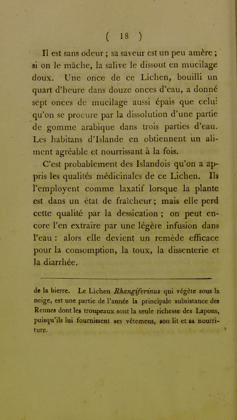 II est sans odeur; sa saveur est un peu am^re; si on le mac he, la salive le dissout en mucilage doux. Une once de ce Lichen, bouilli un quart d'heure dans douze onces d'eau, a donn6 sept onces de mucilage aussi ^pais que celu; qu'on se procure par la dissolution d'une partie de gomme arabique dans trois parties d'eau. Les habitans d'Islande en obtiennent un ali- ment agreable et nourrissant a la fois. C'est probablement des Islandois qu'on a ap- pris les qualit6s m^dicinales de ce Lichen. lis I'employent comme laxatif lorsque la plante est dans un 6tat de fraicheur; mais elle perd cette quality par la dessication ; on peut en- core Ten extraire par une leg^re infusion dans I'eau : alors elle devient un remede efficace pour la consomption, la toux, la dissenterie et la diarrh^e. de la bierre. Le Lichen Rhangiferinus qui v6getc sous la neigc, est une partie de I'ann^e la principale subsistance des Rennes dont les troupcaux sont la seule richesse des Lapons, puisqu'ils lui fournissent scs v^temens, son lit et sa nourri- turc.