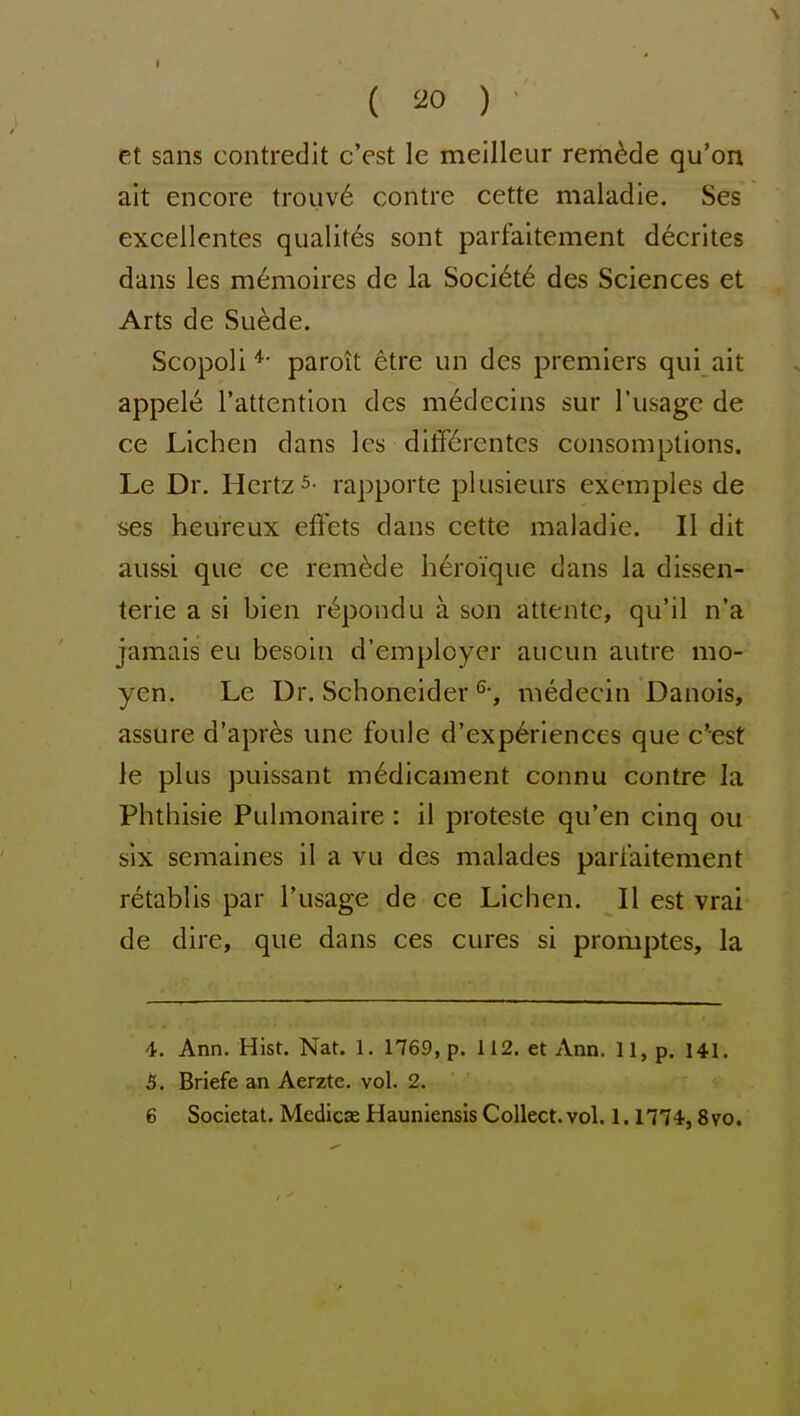 et sans contredit c'est le meilleur remade qu'on ait encore trouv6 centre cette maladie. Ses excellentes qualit^s sont parfaitement decrites dans les m6moires de la Soci6t6 des Sciences et Arts de Suede. Scopoliparoit etre un des premiers qui ait appel6 Tattentlon des m^decins sur Tusage de ce Lichen dans Ics ditf6rentcs consomptions. Le Dr. Hertz 5- rapporte plusieurs exemples de ses heureux efFets dans cette maladie. II dit aussi que ce remade h6roique dans la dissen- terie a si bien r^pondu a son attentc, qu'il n'a jamais eu besoin d'employcr aucun autre mo- yen. Le Dr. Schoneider medecin Danois, assure d'apr^s une foule d'exp6riences que c'est le plus puissant medicament connu contre Ja Phthisic Puhnonaire : il proteste qu'en cinq ou six semaines il a vu des malades pariaitement retablis par I'usage de ce Lichen. II est vrai de dire, que dans ces cures si promptes, la 4. Ann. Hist. Nat. 1. 1769, p. 112. et Ann. 11, p, 141. 5. Briefe an Aerzte. vol. 2. 6 Societal. Medicas Hauniensis Collect, vol. 1. n?^, 8vo.