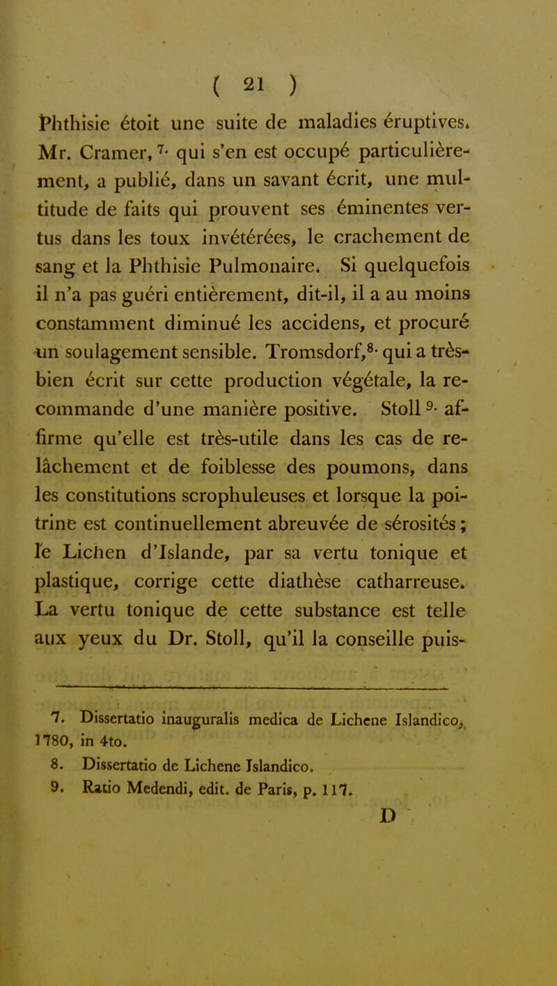 iPhthisie 6toit une suite de maladies ^ruptives. Mr. Cramer, qui s'en est occup6 particuliere- ment, a public, dans un savant 6crit, une mul- titude de faits qui prouvent ses ^minentes ver- tus dans les toux inv^ter6es, le crachement de sang et la Phthisie Pulmonaire. Si quelquefois il n'a pas gueri entierement, dit-il, il a au moins constamment diminu6 les accidens, et procure -un soulagement sensible. Tromsdorf,^- qui a tr^s- bien ecrit sur cette production veg6tale, la re- commande d'une mani^re positive. StoU ^- af- firme qu'elle est tr^s-utile dans les cas de re- lachement et de foiblesse des poumons, dans les constitutions scrophuleuses et lorsque la poi- trine est continuellement abreuv^e de s6rosit6s; le Lichen d'Islande, par sa vertu tonique et plastique, corrige cette diath^se catharreuse. La vertu tonique de cette substance est telle aux yeux du Dr. Stoll, qu'il la conseille puis- 7. Dissertatio inauguralis medica de Lichene Islandico, 1780, in 4to. 8. Dissertatio de Lichene Islandico. 9. Ratio Medendi, edit, de Paris, p. 117. D