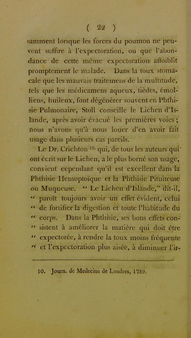 ( 32 ) samment lorsque les forces du poumon ne peu- Kfent suffire a I'expectoration, ou que I'abon- dance de cctte meme expectoration atVoibllt promptement le malade. Dans la toux stoma- cale que; les mauvais traitemens de la multitude, tels que les m6dicamens aqueux, tildes, 6mol- Hens, huileux, font d6g6nerer souventen Phthi- sic Pulmonaire, Stoll conseille le Lichen d'ls- tande, apres avoir 6vacue les premieres voies; nous n'avons qu'a nous louer d'en avoir fait usage dans pkisieurs cas pareils. Le Dr. Crichton qui, de tous les auteurs qui' ont ecrit sur le Lichen, a le plus born6 son usage, convient cependant qu'il est excellent dans la Phthisic Hemoptoique et la Phthisic Pituiteuse ou Muqueuse. ** Le Lichen d'Islande, dit-il,  paroit toujours avoir un effet Evident, cclui  de fortifier la digestion et toute Thabitude du  corps. Dans la Phthisic, ses bons effets con- sistent am^liorcr la mati^re qui doit 6tre  expectoree, h. rendre la toux moins frequente  et rexpcctoration plus ais6e, a diminuer I'ir- XO. Journ. de Medecine dc Londres, 1789.