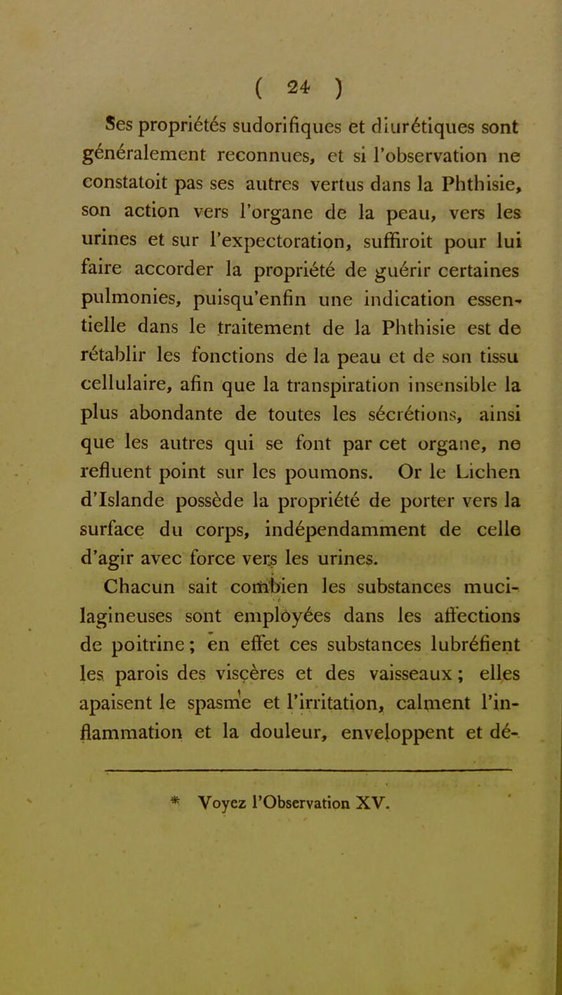 Ses propri6t6s sudorifiques et diur<^tiques sont g6n6ralement reconnues, et si I'observation ne eonstatoit pas ses autres vertus dans la Phthisic, son actipn vers I'organe de la peau, vers les urines et sur I'expectoration, suffiroit pour lui faire accorder la propri6t6 de guerir certaines pulmonics, puisqu'enfin une indication essen- tielle dans le traitement de la Phthisic est de retablir les fonctions de la peau et de son tissu cellulaire, afin que la transpiration insensible la plus abondante de toutes les s6ci6tions, ainsi que les autres qui se font par cet organe, ne refluent point sur les poumons. Or le Lichen d'Islande possede la propri6t6 de porter vers la surface du corps, ind6pendamment de celle d'agir avec force vers les urines. Chacun sait corti'bien les substances muci- lagineuses sont employees dans les affections de poitrine; en effet ces substances lubr6fient les parois des visceres et des vaisseaux; elles apaisent le spasnie et I'irritation, calment I'in- flammation et la douleur, envejoppent et d6- * Voyez rObservation XV.