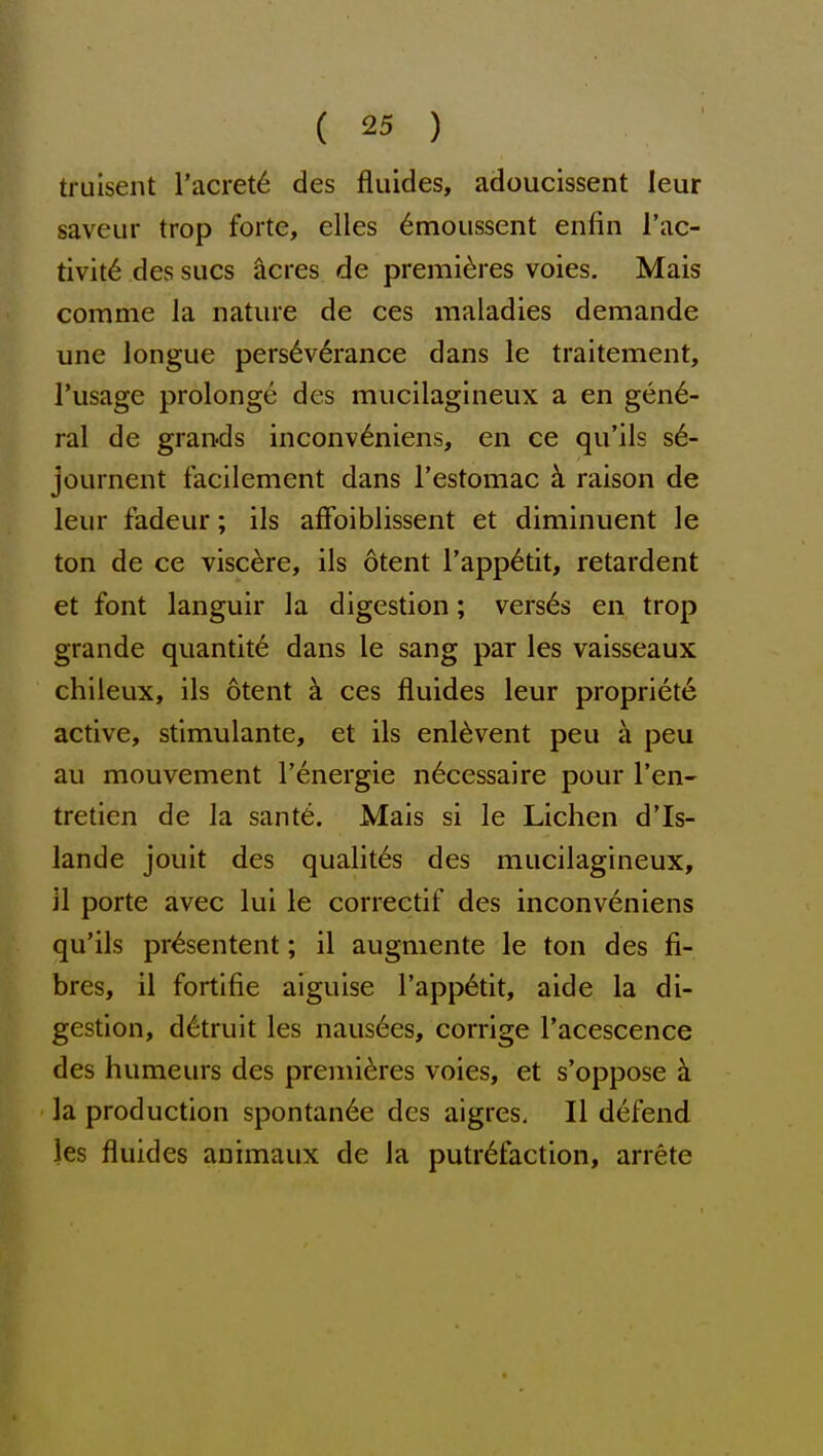 truisent I'acret^ des fluides, adoucissent leur saveur trop forte, elles 6moussent enfin I'ac- tivit6 des sues ^cres de premieres voies. Mais comme la nature de ces maladies demande une longue perseverance dans le traitement, I'usage prolonge des mucilagineux a en gene- ral de grands inconv^niens, en ce qu'ils sdi- journent facilement dans restomac ci raison de leur fadeur; ils affoiblissent et diminuent le ton de ce visc^re, ils otent rapp6tit, retardent et font languir la digestion; vers6s en trop grande quantity dans le sang par les vaisseaux chileux, ils otent h ces fluides leur propriete active, stimulante, et ils enl^vent peu a peu au mouvement Tenergie n6cessaire pour Ten- tretien de la sant6. Mais si le Lichen d'ls- lande jouit des qualit6s des mucilagineux, il porte avec lui le correctif des inconveniens qu'ils pr^sentent; il augmente le ton des fi- bres, il fortifie aiguise rapp6tit, aide la di- gestion, d^truit les nausees, corrige I'acescence des humeurs des premieres voies, et s'oppose a la production spontan6e des aigres, Il defend les fluides auimaux de la putrefaction, arrete
