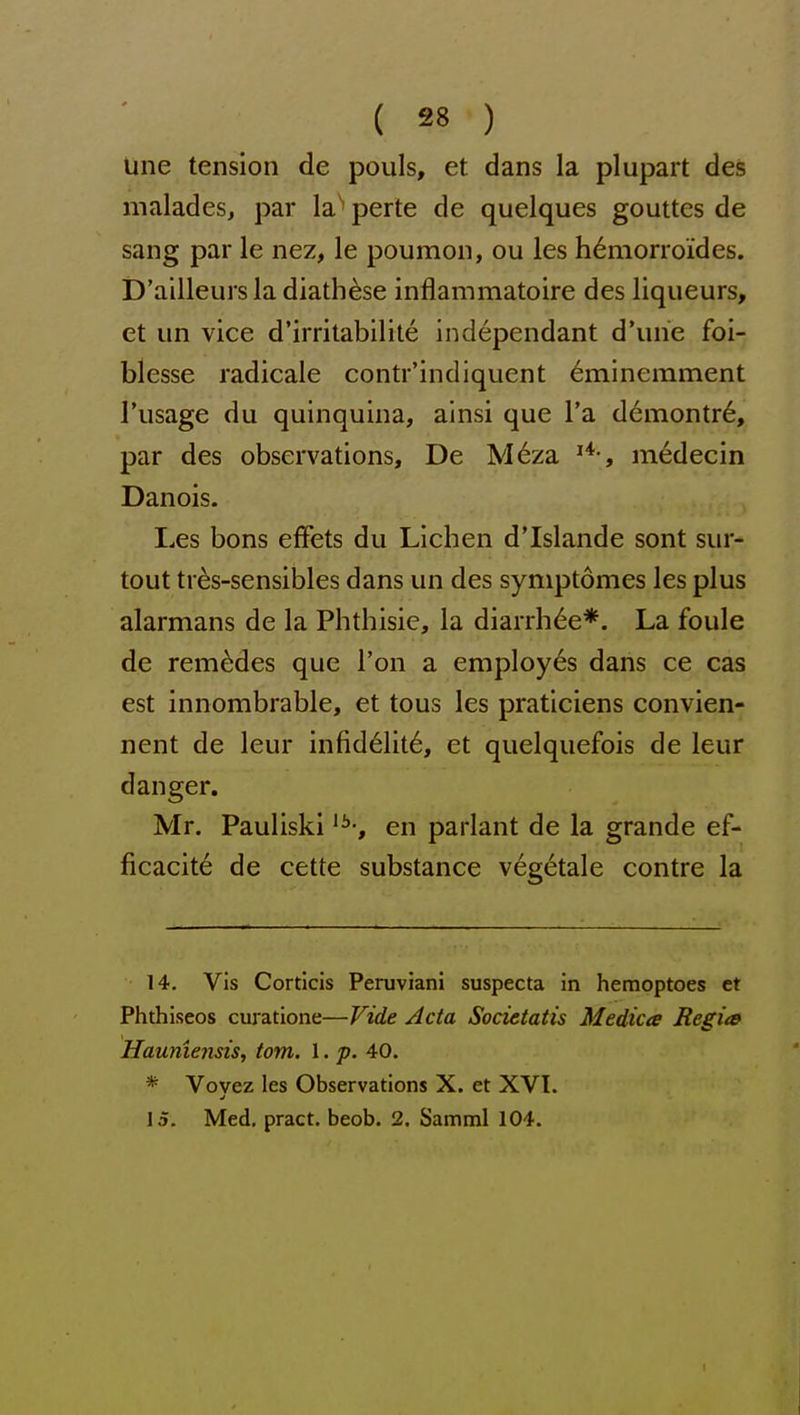 line tension de pouls, et. dans la pi apart deS malades, par la perte de quelques gouttes de sang par le nez, le poumon, ou les h6morroides. D'ailleursla diath^se inflammatoire des liqueurs, et un vice d'irritabilite independant d'une foi- blesse radicale contr'indiquent 6minemment I'usage du quinquina, ainsi que I'a d6iTiontr6, par des observations, De M6za medecin Danois. Les bons efFets du Lichen d'Islande sont sur- tout tres-sensibles dans un des symptomes les plus alarmans de la Phthisic, la diarrh6e*. La foule de rem^des que Ton a employes dans ce cas est innombrable, et tons les praticiens convien- nent de leur infid61it6, et quelquefois de leur danger. Mr. Pauliski '^-j en parlant de la grande ef- ficacite de cette substance v6getale centre la 14. Vis Corticis Peruviani suspecta in hemoptoes et Phthiseos curatione—Vide Acta Societatis Medicte Regits Haumensis, torn. 1. p. 40. * Vovez les Observations X. et XVI. 15. Med, pract. beob. 2. Samml 104. 1