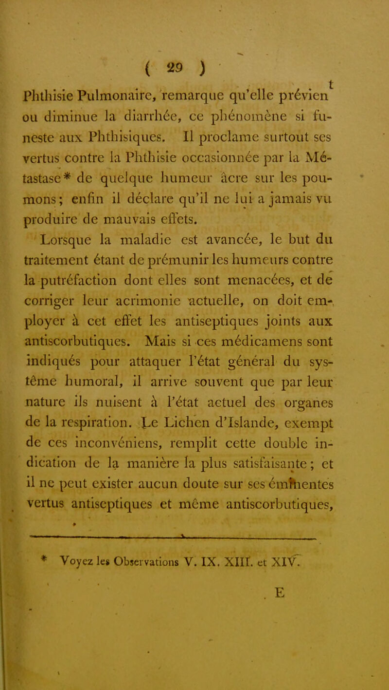 t Plithisie Pulmonaire, remarque qu'elle pr^vien ou diminue la diarrhee, ce pbenomene si fu- neste aiix Phthisiques. II pioclarae surtout ses vertus contre la Phthisic occasionn^e par la M6- tastase* de quelque humeur acre sur les pou- mons; enfin il declare qu*il ne lui a jamais vu produire de mauvais effets. Lorsque la maladie est avanc6e, le but dii traitement ^taiit de pr6niiinir les humeurs contre la putrefaction dont elles sont menac6es, et de corriger leur acrimonie ^ctuelle, on doit em- ployer h. cet efFet les antiseptiques joints aux antiscorbutiques. Mais si ces m6dicamens sont indiqu^s pour attaquer I'^tat g6neral du sys- tdme humoral, il arrive souvent que par leur nature ils nuisent i\ I'^tat actuel des organes de la respiration. Xe Lichen d'Islande, exempt de ces inconv6niens, rempht cette double in- dication de la mani(^re la plus satisfaisante; et il nc pent exister aucun doute sur ses 6m^lientes vertus antiseptiques et meme antiscorbutiques, * Voyez les Observations V. IX. XIII. et XIV.