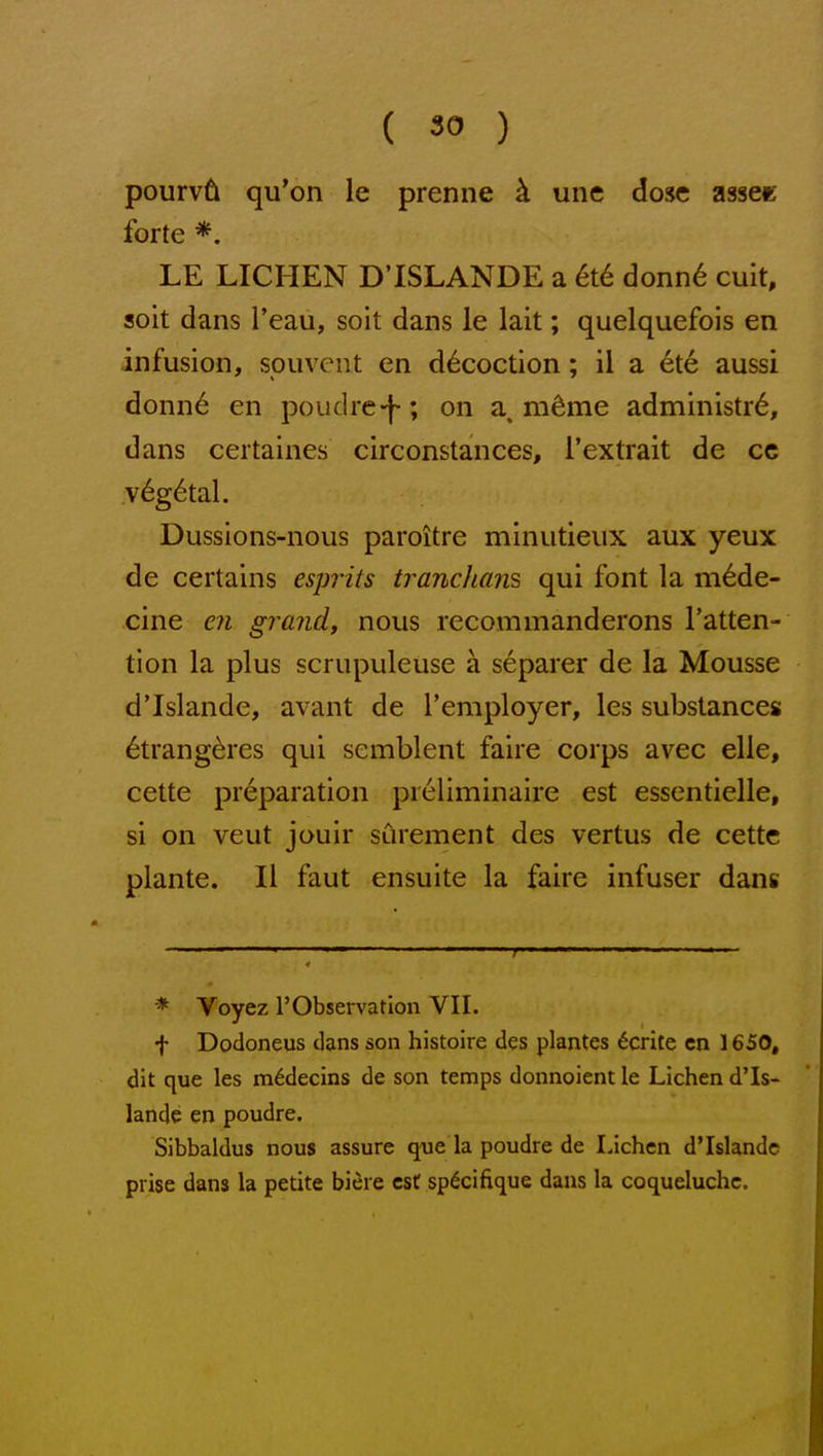 pourv6 qu'on le prenne k une dose assee forte *. LE LICHEN D'ISLANDE a 6t€ donn6 cuit, soit dans I'eau, soit dans le lait; quelquefois en infusion, sou vent en decoction; il a ete aussi donn6 en poudre-f-; on a m^me administr^, dans ceitaines circonstances, I'extrait de cc v^g^tal. Dussions-nous paroitre minutieux aux yeux de certains esprits tranchan's qui font la m6de- cine en grand, nous recommanderons I'atten- tion la plus scrupuleuse a separer de la Mousse d'Islande, avant de Temployer, les substances 6trangdres qui semblent faire corps avec elie, cette preparation preliminaire est essentielle, si on veut jouir sCirement des vertus de cettc plante. II faut ensuite la faire infuser dang * Voyez r Observation VII. f Dodoneus dans son histoire des plantes ^crite cn 1650, dit que les m^decins de son temps donnoient le Lichen d'Is- lande en poudre. Sibbaldus nous assure <jue la poudre de Lichen d'Islande prise dans la petite biere est sp^cifique dans la coqueluchc.