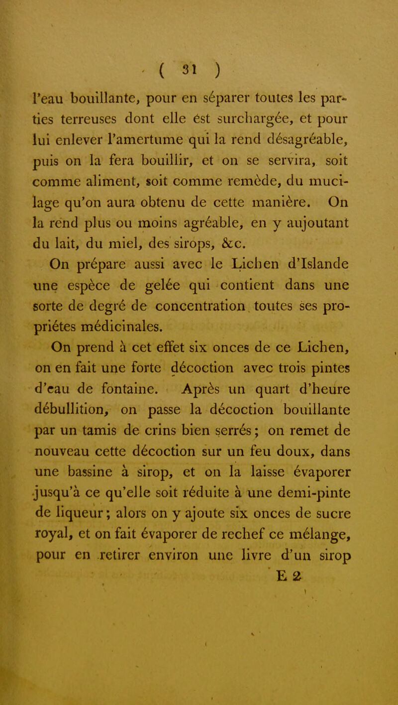 l*eau bouillante, pour en s6parer touies les par- ties terreuses dont elle 6st 6urcliarg6e, et pour lui enlever ramertume qui la rend d^sagreable, puis on la fera bouillir, et on se servira, soit comme aliment, soit comme remade, du muci- lage qu'on aura obtenu de cette mani^re. On la rend plus ou moins agr^able, en y aujoutant du lait, du miel, des sirops, &c. On prepare aussi avec le Lichen d'Islande una esp^ce de gel6e qui contient dans une sorte de degr6 de concentration toutes ses pro- pri6tes m6dicinales. On prend a cet efFet six onces de ce Lichen, on en fait une forte decoction avec trois pintes d'cau de fontaine. Apr^s un quart d'heure debullition, on passe la decoction bouillante par un tamis de crins bien serr6s; on remet de nouveau cette decoction sur un feu doux, dans une bassine a sirop, et on la laisse 6vaporer •jusqu'a ce qu'elle soit r6duite a une demi-pinte de liqueur; alors on y ajoute six onces de sucre royal, et on fait ^vaporer de rechef ce melange, pour en retirer environ une livre d'un sirop E2