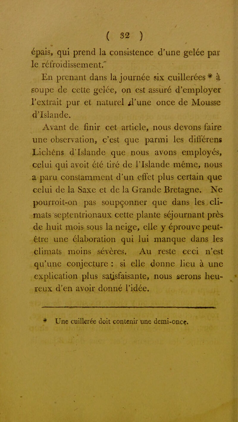 6pais, qui prend la consistence d'une gelee par le r6froidissement.' En prenant dans la journ6e six cuiller6es * k soupe de cette gel6e, on est assur6 d'employer I'extrait pur et naturel ^I'une once de Mousse d'Islande. Avant de finir cet article, nous devons faire une observation, c'est que parmi les differens Lichens d'Islande que nous avons employes, celui qui avoit 6t6 tir6 de I'lslande meme, nous a parii constamment d'un efFet plus certain que celui de la Saxe et de la Grande Bretagne. Ne pourroit-on pas soup^onner que dans les cli- mats septentrionaux cette plante s6journant pr6s de hult mois sous la neige, elle y eprouvepeut- ^trc une elaboration qui lui manque dans les climats nioins s6veres. Au reste eeci n'est qu'une conjecture : si elle donne lieu a une explication plus saUsfaisante, nous serous heu- reux d'en avoir donne Tid^e. * Unc cuilleree doit contcnir une demi-oncc