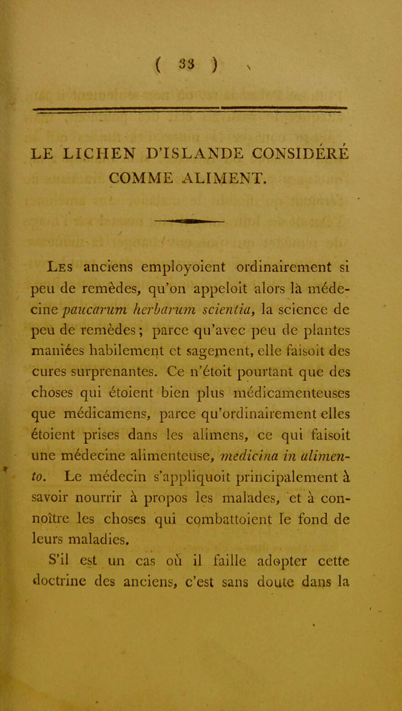 LE LICHEN D'ISLANDE CONSIDERE COMME ALIMENT. Les anciens employoient ordinairement si pen de rem^des, qu'on appeloit alors la m6de- cine paucarum herbarum sciential la science de peu de remedes; parce qu'avec pen de plantes niani6es habilement et sagepient, elie faisoit des cures surprenantes. Ce n'6toit pourtant que des choses qui (Stoient bien plus medicamenteuses que m6dicamens, parce qu'ordinairement elles 6toient prises dans les alimens, ce qui faisoit une m6decine alimenteuse, medicina in alimen- to. Le m^decln s'appliquoit principalement k savoir nourrir k propos les malades, et a con- noitre les choscs qui cqmbattoient le fond de leurs maladies. S'il est un cas oh il faille adopter cette doctrine des anciens, c'est sans doute dans la