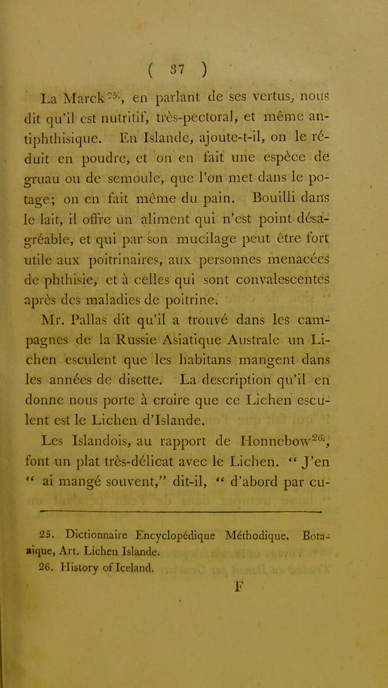 La Marck-5-, en parlant de ses veitus, nous dit qu'il est nutrltif, tr^s-pectoral, et m^me an- tiphthisique. En Islande, ajoute-t-il, on le r6- duit en poudie, et on en fait une esp^ce de gruau ou de semoule, que Ton met dans le po- tage; on en fait mdme du pain. Bouilli dans le lait, il offre un aliment qui n'est point d6sa;- gr6able, et qui par son mucilage peut ^tre fort utile aux poltrinaires, aux personnes menac6e^ de phthisie, et a celles qui sont convalescentes aprds dcs maladies de poitrine. Mr. Pallas dit qu'il a trouv6 dans le§ cam- pagnes de la Russie Asiatique Aiistralc un Li- chen esculent que les habitans mangent dans les ann6es de disette. La description qu'il en donne nous porte a croire que ce Lichen escu- lent est le Lichen d'Islande. Les Islandois, au rapport de Honnebow~'^', font un plat tr^s-d61icat avec le Lichen.  J 'en ** ai mang6 souvent, dit-il, ** d'abord par cu- 25. Dictionnaire Encyclop6dique M^thodique. Bota- liique, Art. Lichen Islande. 26. History of Iceland.