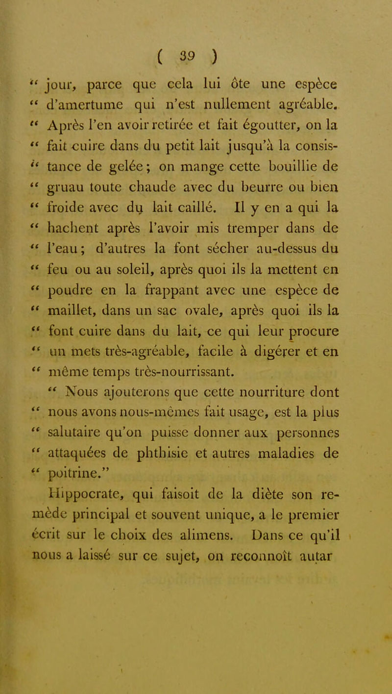 jour, parce que cela lui ote une esp^ce ** d'amertume qui n'est nullement agr6able, Apr^s Ten avoir retiree et fait 6goutter, on la fait cuire dans du petit lait jusqu'a la consis- tance de gel6e; on mange cette bouillie de ** gruau toute chaude avec du beurre ou bien froide avec dy lait caill6. II y en a qui la hachent apr^s I'avoir mis tremper dans de I'eau; d'autres la font secher au-dessus du feu ou au soleil, apr^s quoi ils la mettent en poudre en la frappant avec une esp6ce de ** maillet, dans un sac ovale, apr^s quoi ils la ** font cuire dans du lait, ce qui leur procure *' un mets tr^s-agreable, facile k digcrer et en ** m^me temps tr^s-nourrissant. Nous ajouterons que cette nourriture dont *' nous avons nous-memes fait usage, est la plus salutaire qu'on puisse donner aux personnes attaqu^es de phthisic et autres maladies de *' poitrine. Hippocrate, qui faisoit de la di^te son re- medc principal et souvent unique, a le premier ecrit sur le choix des alimens. Dans ce qu'il > nous a laiss6 sur ce sujet, on reconnoit autar