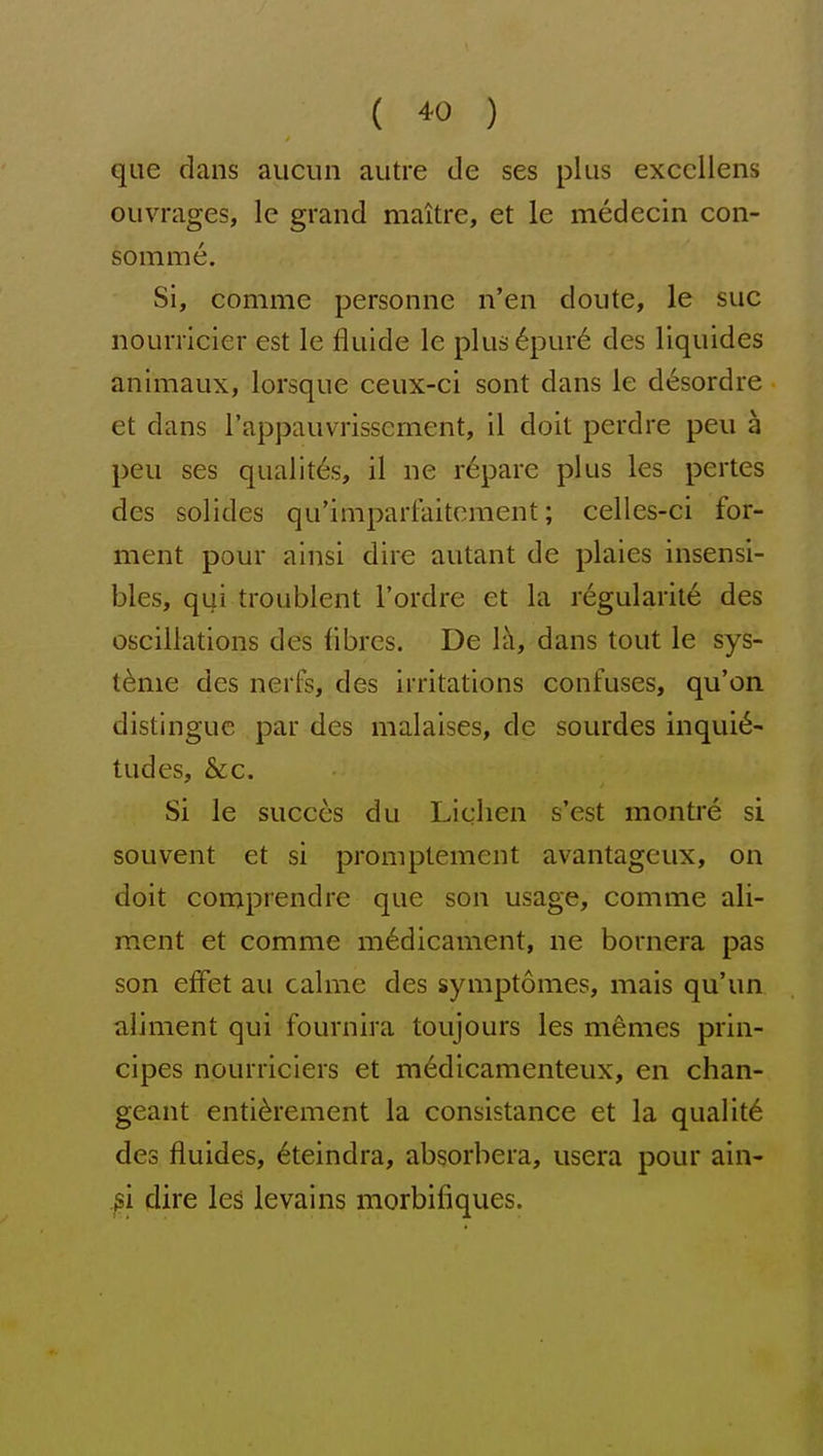 que dans auciin autre de ses plus exccllens ouvrages, le grand maitre, et le medecin con- somme. Si, comme personne n'en doute, le sue nourricier est le fluide le plus6pur6 des liquides animaux, lorsque ceux-ci sont dans le desordre et dans I'appauvrissement, il doit perdre pen a peu ses qualit^s, il ne r6pare plus les pertes des solides qu'lmparCaiteraent; celles-ci fer- ment pour ainsi dire autant de plaies insensi- bles, qui troublent I'ordre et la regularite des oscillations des fibres. De 1'^, dans tout le sys- t^me des nerfs, des irritations confuses, qu'on distingue par des malaises, de sourdes inquie- tudes, &c. Si le succes du Lichen s'est montre si souvent et si promptement avantageux, on doit comprendre que son usage, comme ali- ment et comme m6dicament, ne bornera pas son effet au calme des symptomes, mais qu'un aliment qui fournira toujours les m^mes prin- cipes nourriciers et m^dicamenteux, en chan- geant enti^rement la consistance et la qualit6 des fluides, (§teindra, absorbera, usera pour ain- gi dire les levains morbifiques.