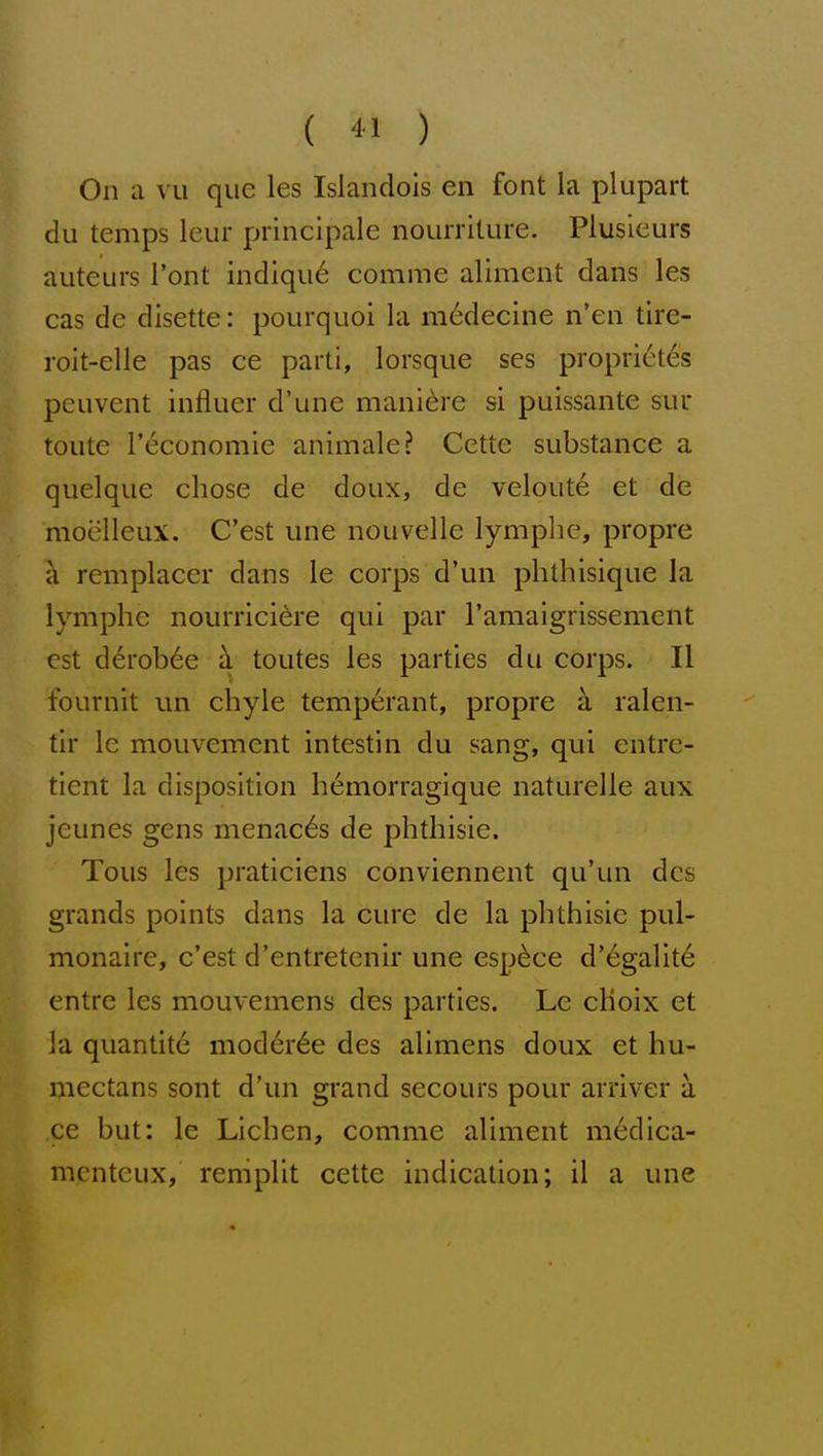 ( -11 ) On a vu que les Islandois en font la plupart du temps Icur principale nourriture. Plusieurs auteurs I'ont indiqu6 comme aliment dans les cas dc disette: pourquoi la medecine n'en tire- roit-elle pas ce parti, lorsque ses proprict6s peuvent influer d'une mani^re si puissante sur toiite I'economie animale? Cette substance a quelque chose de doux, de veloute et de moelleux. C'est une nouvelle lymplic, propre a remplacer dans le corps d'un phthisique la lymphe nourrici^re qui par Tamaigrissement est derob^e h toutes les parties du corps. II fournit un chyle temperant, propre a ralen- tir le mouvement intestin du sang, qui entrc- tient la disposition hemorragique naturelle aux jeunes gens menaces de phthisic. Tous les praticiens conviennent qu'un dcs grands points dans la cure de la phthisic pul- monaire, c'est d'entretcnir une espece d'egalite entre les mouvemens des parties. Le choix et la quantite moder^e des alimens doux et hu- niectans sont d'un grand secours pour arriver a ce but: le Lichen, comme aliment m6dica- menteux, remplit cette indication; il a une