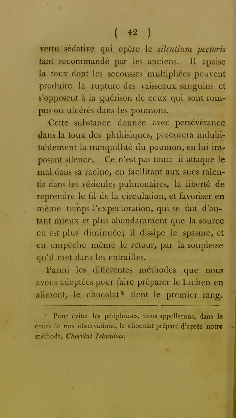 ( ^2 ) vertu sedative qui opere \e silentium pectoris tant rccommande par les anciens. II apaise la toux dont les secousses muitipliees peuvent produire la rupture des vaisseaux sanguins et s'opposent k la gu6rison de ceux qui sont rom- pus ou ulc6res dans les poumons. Cette substance donnee avec perseverance (Jans la toux des phthisiques, procurera indubi- tablement la tranquillite du poumon, en lui ini- posant silence. Ce n'estpas tout: il attaque le mal dans sa racine, en facilitant aux sues ralen- tis dans les v6sicules pulmonaires, la liberty de reprendre le fil de la circulation, et favoriser en nieme temps I'expectoration, qui se fait d'au- tant mieux et plus abondamment que la source en est plus diminu6e; il dissipe le spasme, et en empeche m^me le retour, par la souplesse qu'il met dans les entrailles. Parmi les diiferentes m^diodes que nous avons adoptees pour faire preparer le Lichen en aliment, le chocolat* tient le premier rang. * Pour 6viter les periphrases, nous appellerons, dans le cours de nos observations, le chocolat prepare d'aprcs notre m^thode, Chocolat Islandois.