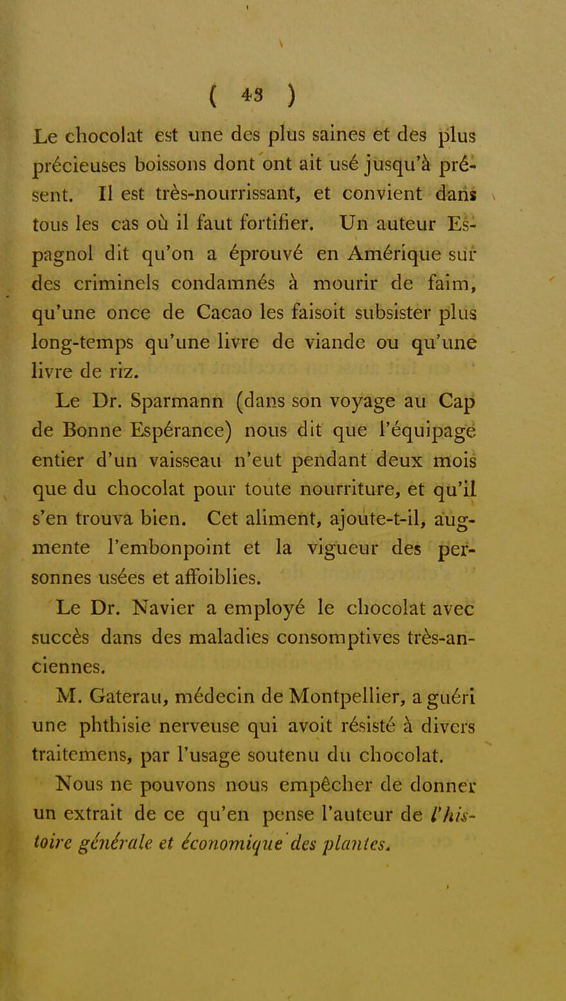 he chocolat est une des plus saines et des plus pr6cieuses boissons dont ont ait us6 jusqu'k pre- sent. II est tr^s-nourrissant, et convient daris tous les cas o5 il faut fortifier. Un auteur Es- pagnol dit qu'on a 6prouv6 en Amerique siir des criminels condamn^s h mourir de faim, qu'une once de Cacao les faisoit subsister plus long-temps qu'une livre de viande ou qu'une livre de riz. Le Dr. Sparmann (dans son voyage au Cap de Bonne Esp6rance) nous dit que I'equipag^ entier d'un vaisseau n'eut pendant deux mois que du chocolat pour toute nourriture, et qu'il s'en trouva bien. Cet aliment, ajoute-t-il, a:ug- mente I'embonpoint et la vigueur des per- sonnes us6es et affoiblies. Le Dr. Navier a employ^ le chocolat avec succ6s dans des maladies consomptives tr^s-an- ciennes. M. Gaterau, m6decm de Montpellier, agu6ri une phthisic nerveuse qui avoit rdsiste h divers traitcmens, par I'usage soutenu du chocolat. Nous ne pouvons nous emp^cher de donner un extrait de ce qu'en pcnse I'auteur de rhis- toire gcnirale. et iconomiq^ie des planies.