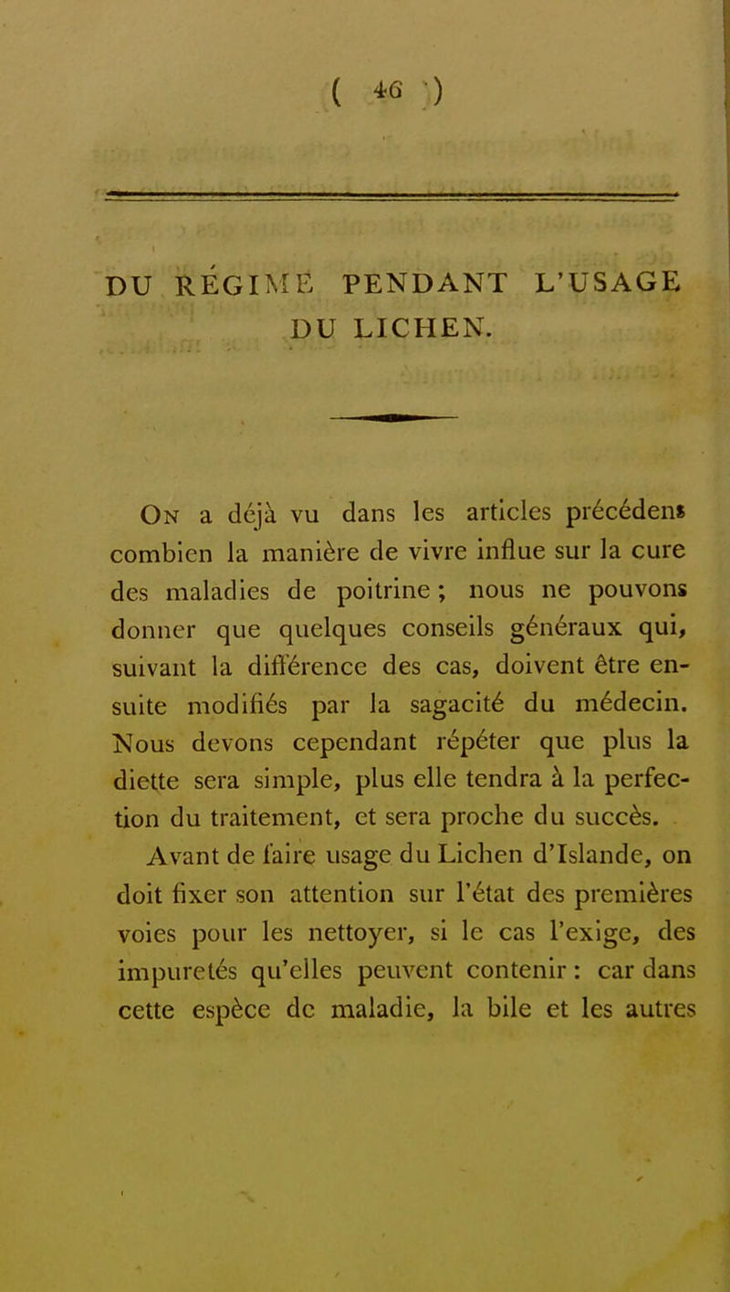 ( ^6 ■) DU REGIME PENDANT L'USAGE DU LICHEN. On a deja vu dans les articles pr6c6dens comblen la mani^re de vivre influe sur la cure des maladies de poitrine; nous ne pouvons donncr que quelques conseils g6n6raux qui, suivant la difi'6rence des cas, doivent 6tre en- suite modifi6s par la sagacit^ du m6decin. Nous devons cependant rep6ter que plus la diette sera simple, plus elle tendra k la perfec- tion du traitement, et sera proche du succ^s. Avant de I'aire usage du Lichen d'Islande, on doit fixer son attention sur I'l^tat des premieres voies pour les nettoyer, si le cas I'exige, des impureles qu'elles peuvent contenir: car dans cette esp^ce do maladie, la bile et les autres