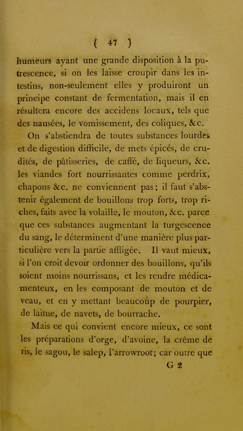 ( *^ ) humeurs ayant une grande disposition k la pu- trescence, si on les laisse croupir dans les in- testins, non-seulement elles y produiront un principe constant de fermentation, mais il en resultera encore des accidens locaux, tels que des naus6es, le vomissement, des coliques, &c. On s'abstiendra de toutes substances lourdes et de digestion difficile, de mets 6pic6s, de cru- dites, de patisseries, de cafi'(6, de liqueurs, &c. les viandes fort nourrissantes comme perdrix, chapons &c. ne conviennent pas; il faut s'abs- tenir 6galement de bouillons trop forts, trop ri- ches, faits avec la volaille, le mouton, &c. parce que ces substances augmentant la turgescence du sang, le determinent d'une mani^re plus par- ticuli^re vers la partie affligee. II vaut mieux, si Ton croit devoir ordonner des bouillons, qu'ils soient moins nourrissans, et les rendre m^dica- menteux, en les composant de mouton et de veau, et en y mettant beaucoup de pourpier, de laitue, de navets, de bourrache. Mais ce qui convient encore mieux, ce sont les preparations d'orge, d'avoine, la crdme de ris, le sagou, le salep, Tanowroot; car outre que G 2
