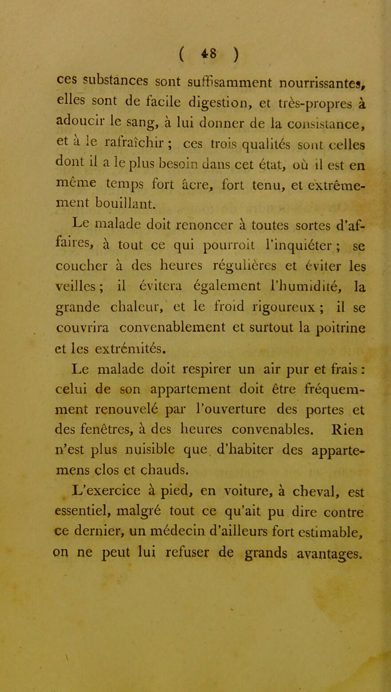 { *8 ) ces substances sont suffisamment nourrissantes, elles sont de facile digestion, et ties-propres a adoucir le sang, a lui donner de la consistance, et a le rafraichir ; ces trois qualit6s sont celles dont il a leplus besoin dans cet 6tat, ou il est en meme temps fort acre, fort tenu, et extreme- ment bouillant. Le malade doit renoncer a toutes sortes d'af- faires, ^ tout ce qui pourroit I'inqui^ter ; se coucher a des heures reguUeres et 6viter les veilles; il evitera egalement I'humidite, la grande chaleur, et le froid rigoureux ; il se couvrira convenablement et surtout la poitrine et les extremit^s. Le malade doit respirer un air pur et frais: celui de son appartement doit 6tre frequem- ment renouvel^ par I'ouverture des portes et des fen^tres, b. des heures convenables. Rien n'est plus nuisible que d'habiter des apparte- mens clos et chauds. L'exercice pied, en voiture, a cheval, est essentiel, malgr6 tout ce qu'ait pu dire contre ce dernier, un m^decin d'ailleurs fort estimable, on ne peut lui refuser de grands avantages.