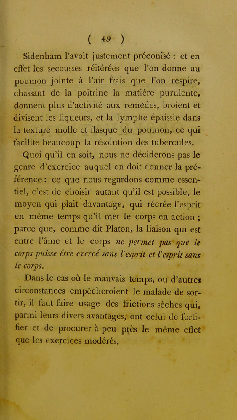 Sidenham Tavoit justement pr6conis6 : et en effet les secousses r6iter6es que I'on donne au poumon jointe h Fair frais que Von respire, chassant de la poitrine la mati^re purulente, donnent plus d'activit6 aux rem^des, broient et divisent les liqueurs, et la lymphe epaissie dans la texture rnoUe et flasque du poumon, ce qui facilite beaucoup la resolution des tubercules. Quoi qu'il en soit, nous ne deciderons pas le genre d'exercice auquel on doit donner la pr6- f6rence: ce que nous regardons comme essen- tiel, c'est de choisir autant qu'il est possible, le moyen qui plait davantage, qui r6cr6e I'esprit' en mdme temps qu'il met le corps en action ; parce que, comme dit Platon, la liaison qui est entre I'ame et le corps ne pennet pas rjue le corps puisse ctre exerc6 sans i'esprit et I'esprit sans le corps. Dans le cas oCi le mauvais temps, ou d'autres circonstances emp^cheroient le malade de sor- tir, il faut faire usage des frictions s6chcs qui, parmi leurs divers avantages, ont celui de forti- fier et de procurer k peu pr^s le mdme eftet que les exercices moderns.