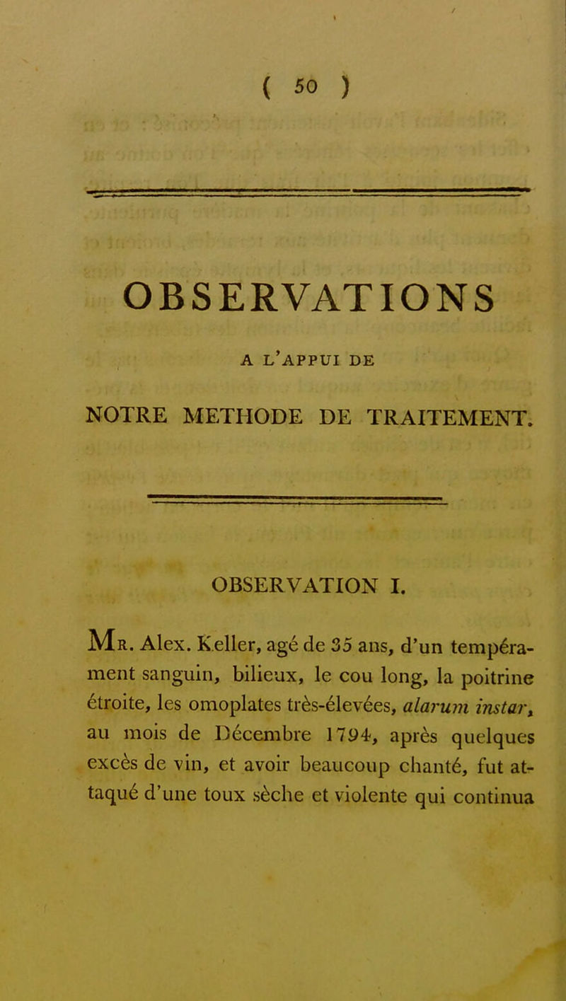 OBSERVATIONS A L'APPUI DE NOTRE METHODE DE TRAITEMENT. OBSERVATION I. Mr. Alex. Keller, age de 35 ans, d'un tempera- ment sanguin, bilieux, le cou long, la poitrine 6troite, les omoplates tr6s-elev6es, alarum instai\ au mois de Decembre 1794^, apres quelques exc6s de vin, et avoir beaucoup chant6, fut at- taque d'une toux .s^che et violente qui continua