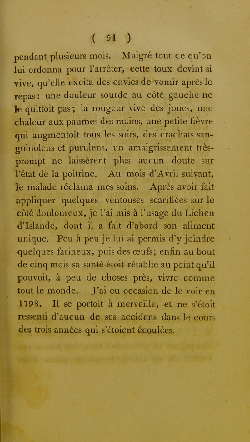pendant plusieurs mois. Malgr6 tout ce qu'on lui ordonna pour I'arr^ter, cette toux devint si vive, qu'elle excita des envies de vomir apr^s le repas: une douleur sourde an c6t€ gauche ne le quittoit pas; la rougeur vive des joues, une chaleur aux paurties des mains, une petite fi^vie qui augmentoit tous les soirs, des crachats san- guinolens et purulens, un amaigrissement tr^s- prompt ne laiss^rent plus aucun doute sur r^tat de la poitrine. Au mois d'Avril suivant, le malade i^clama mes solns. Apr^s avoir fait appliquer quelques ventouses scarific;es sur le c6t6 douloureux, je I'ai mis a I'usage du Lichen d'Islande, dont il a fait d'abord son aliment unique. Peu a peu je lui ai permis d'y joindre quelques farineux, puis des oeufs; enfin au bout de cinq mois sa sante 6toit r^tablie au point qu'il pouvoit, a peu de choses pres, vivre comme tout le monde. J'ai eu occasion de le voir en 1798. II se portoit a raerveille, et ne s'6toit ressenti d'aucun de ses accidens dans le cours des trois ann6es qui s'etoient 6coul6es.