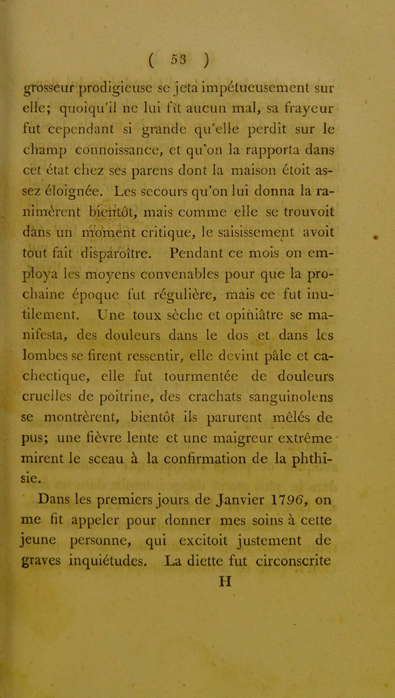 grosseur prodigieiise se jeta imp6tueusement sur elle; quoiqu'ii ne lui fit aucun mal, sa frayeur fut cependant si graride qu'elle perdit sur le champ connoissance, et qu'on la rapporta dans cet ^tat chez scs parens dont la maison 6toit as- sez ^loignee. Les secours qu'on lui donna la ra- nim^rent bieritdt, mais comme elle se trouvoit dans un nio'raent critique, le saisissement avoit tout fait disparbitre. Pendant ce mols on em- ploya les moyens convenablcs pour que la pro- chaine 6poque fut r<Sguli6re, mais ce fut inu- tilement. Une toux seclie et opihiatre se ma- nifesta, des douleurs dans le dos et dans les lombes se firent ressentir, elle devint pale et ca- chectique, elle fut tourment6e de douleurs crueiles de poitrine, des crachats sanguinolens se montr^rent, bientot ils parurent mel6s de pus; une fi^vre lente et une maigreur extreme mirent le sceau la confirmation de la phthi- sic. Dans les premiers jours de Janvier 1196, on me fit appeler pour donner mes soins a cette jeune personne, qui excitoit justement de graves inquietudes. La diette fut circonscrite H