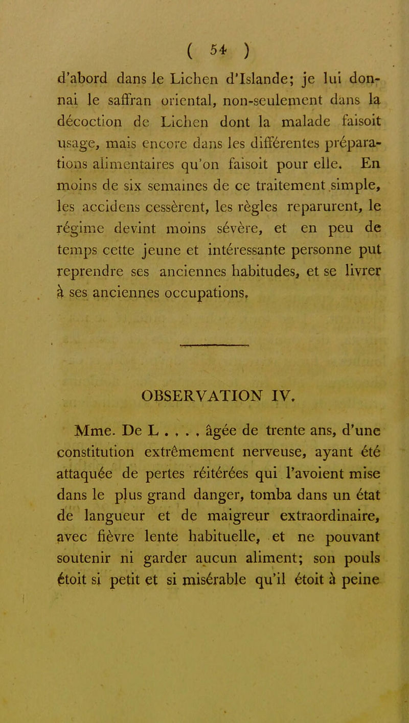 d'abord dans le Lichen d'Islande; je lui don; nai le saffran oriental, non-sculement dans la decoction de Lichen dont la malade faisoit usage, mais encore dans les diff^rentes prepara- tions aiimentaires qu'on faisoit pour elle. En moins de six semaines de ce traitement simple, les accidens cess^rent, les regies reparurent, le regime devint moins severe, et en peu de temps cette jeune et int^ressante personne put reprendre ses anciennes habitudes, et se livrer k ses anciennes occupations. OBSERVATION IV, Mme. De L . , . , ^gee de trente ans, d'une constitution extr^mement nerveuse, ayant 6t6 attaqu6e de pertes r6it6r6es qui I'avoient mise dans le plus grand danger, tomba dans un 6tat de langueur et de maigreur extraordinaire, ^vec fi^vre lente habituelle, et ne pouvant soutenir ni garder aucun aliment; son pouls ^toit si petit et si miserable qu'il ^toit h peine