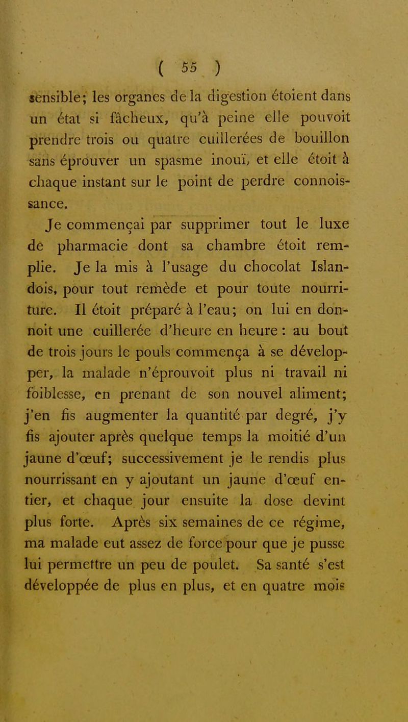 sensible; les organes dela digestion 6toient dans un etal si f^cheux, qu'a peine elle pouvoit prendre trois ou qualre cuillerees de bouillon sans 6prouver un spasme inouL et eilc 6toit k cliaque instant sur ie point de perdre connois- sance. Je commencai par supprimer tout le luxe de pharmacie dont sa chambre i§toit rem- plie. Je la mis k I'usage du chocolat Islan- dois, pour tout remade et pour toute nourri- ture. 11 etoit pr6par6 k I'eau; on lui en don- noit une cuiller^e d'heure en heure : au bout de trois jours le pouls commen^a a se d^velop- per, la malade n'eprouvoit plus ni travail ni foiblesse, en prenant de son nouvel aliment; j'en fis augmenter la quantite par degr6, j'y fis ajouter apr^s quelque temps la moitie d'un jaune d'oeuf; successivement je le rendis plus nourrissant en y ajoutant un jaune d'oeuf en- tier, et chaque jour ensuite la dose devint plus forte. Apr^s six semaines de ce regime, ma malade cut assez de force pour que je pussc lui permcttre un peu de poulet. Sa sant6 s'est d6velopp6e de plus en plus, et en quatre mois