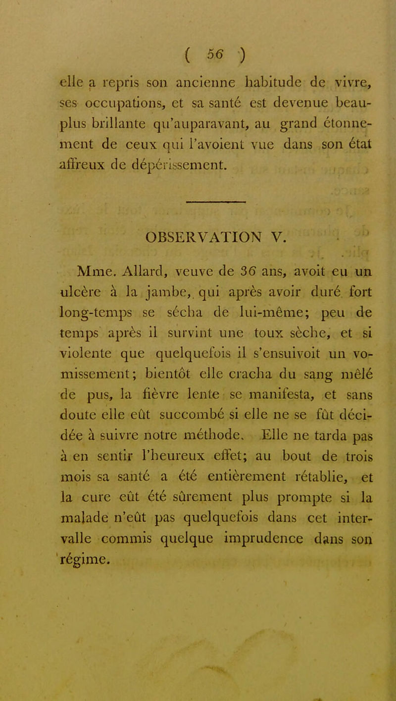 ( 36 ) elle a reprls son ancienne habitude de vivre, ses occupations, et sa sant6 est devenue beau- plus brillante qu'auparavant, au grand etonne- ment de ceux qui I'avoient vue dans son 6tat afFreux de d6p6rissement. OBSERVATION V. Mme. Allard, veuve de 36 ans, avoit eu un ulcere a la jambe, qui apr6s avoir dur6 fort long-temps se s6cha de lui-m^me; peu de temps apres il survint une toux s^che, et si violente que quelquefois il s'ensuivoit un vo- missement; bientot elle cracha du sang mele de pus, la fievre lente se manifesta, et sans doute elle eOt succomb6 si elle ne se fut deci- d(6e a suivre notre methode, Elle ne tarda pas a en sentir I'heureux effet; au bout de trois mois sa sante a et<^ entierement r^tablie, et la cure eut 6t6 surement plus prompte si la malade n'edt pas quelquefois dans cet inter- valle commis quelque imprudence dans son regime.