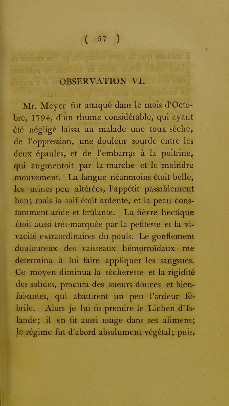 OBSERVATION VI. Mr. Meyer fut attaqu6 dans le mois d'Octo- bre, 1794, d'un rhume considerable, qui ayant ^te n6glig6 laissa au malade une toux s^che, de I'oppression, une douleur sourde entre les deux 6paules, et de rembarras a la poitrine, qui augmentoit par la marche et le moindre mouvement. La langue neanmoins 6toit belle, les urines peu alter6es, I'appetit passablement bon; mais la soif etoit ardente, et la peau cons- tamment aride et brCilante. La fievre hectique 6toit aussi tres-marquee par la petitesse et la vi- vacity extraordinaires du pouls. Le gonflement douloureux des vaisseaux h6morro'idaux me determina k lui faire appliquer les sangsues. Ce moyen diminua la secheresse et la rigidity des solides, procura des sueurs douces et bien- falsantes, qui abattirent un peu I'ardeur fe- brile. Alors je lui fis prendre le Lichen dTs- lande; il en fit aussi usage dans ses alimens; le regime fut d'abord absolument vegetal; puis.