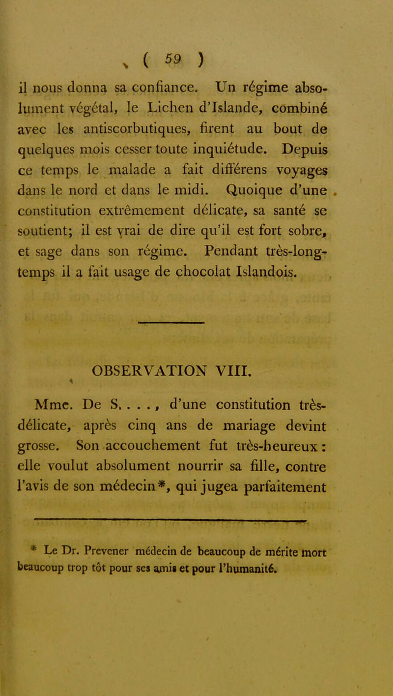 il nous donna sa confiance. Un r6gime abso- lument v6g6tal, le Lichen d'Islande, combin6 avec les antiscorbutiques, firent au bout de quelques mois cesser toute inquietude. Depuis ce temps le malade a fait differens voyages dans le nord et dans le midi, Quoique d'une . constitution extidmement delicate, sa sant6 se soutient; il est vrai de dire qu'il est fort sobre, et sage dans son r«^ginie. Pendant tres-long- temps il a fait usage de chocolat Islandois. OBSERVATION VIII. Mme, De S.. . ., d'une constitution tr^s- d^licate, apr^s cinq ans de mariage devint grosse. Son accouchement fut tr^s-heureux: elle voulut absolument nourrir sa fille, contra I'avis de son m^decin*, qui jugea parfaitement * Le Dr. Prevener m^decin de beaucoup de m6rite tnort beaucoup trop tot pour ses ajnis et pour Thumanitfi.