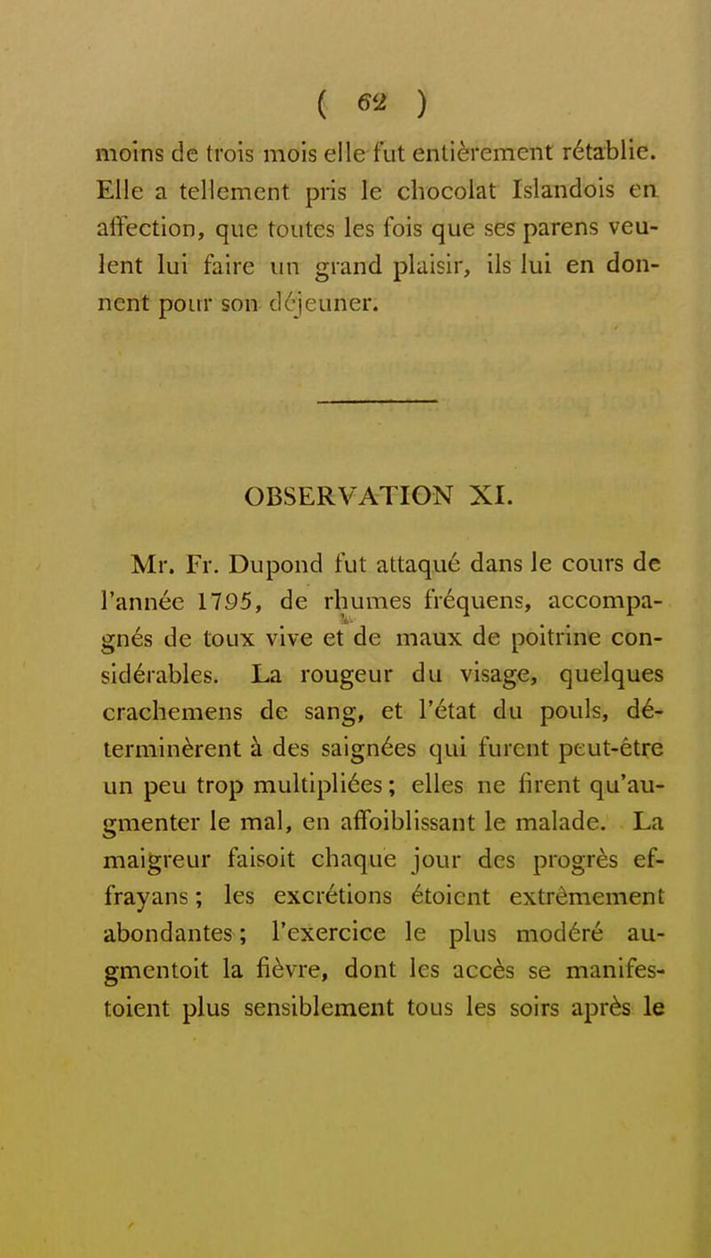 ( ) moins de trois mois elle fut enti^rement r6tablie. Elle a tellement pris le cliocolat Islandois en affection, que toiites les fois que ses parens veu- lent lui faire un grand plaisir, ils lui en don- nent pour son dejeuner. OBSERVATION XI. Mr. Fr. Dupond fut attaque dans le cours de I'annee 1795, de rhumes frequens, accompa- gn€s de toux vive et de maux de poitrine con- siderables. La rongeur du visage, quelques crachemens de sang, et r6tat du pouls, d^- terniin^rent a des saign^es qui furent peut-etre un peu trop multipli6es; elles ne firent qu'au- gmenter le mal, en affoiblissant le malade. La maigreur faisoit chaque jour des progres ef- frayans; les excretions 6toient extrdmement abondantes; I'exercice le plus mod^re au- gmentoit la fi^vre, dont les acc6s se manifes- toient plus sensiblement tous les soirs apr^s le