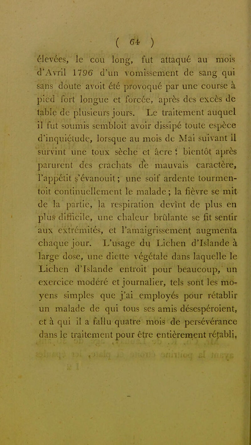 ( 64^ ) dlevees, le cou long, fut attaqu6 au mois d'Avril 1196 d'un vomissement de sang qui sans doiite avoit 6te provoque par une course h, pled fort longue et forc6e, apr^s dcs exc^s de tabic de plusieurs jours. Le traitement auquel il fut soumis sembloit avoir dissip^ toute esp^ce d'inquietude, lorsque au mois de Mai suivant il sui'vint une toux s^clie et acre t bientot apr6s parurent des crachats de mauvais caract^re, I'appetit ^^evanouit; une soif ardente tourmen- toit coiitinuellement le malade; la fievre se mit de la partie, |a respiration devint de plus en plus-difficile, une chaleur brCllante se fit sentir aux cxtremites, et ramaigrissement augmenta chaque jour. L'usage dq Liclien d'Islande a. large dose, une dictte vegetale dans laquelle le Lichen d'Islande entroit pour beaucoup, un exercice moder6 et journalier, tels sont les mo- yens simples que j'ai employes pdur retablir un malade de qui tous ses amis desesp6roient, et ci qui il a fallu quatre mois de perseverance dans le traitement pour etre enti6rement r^fabli,