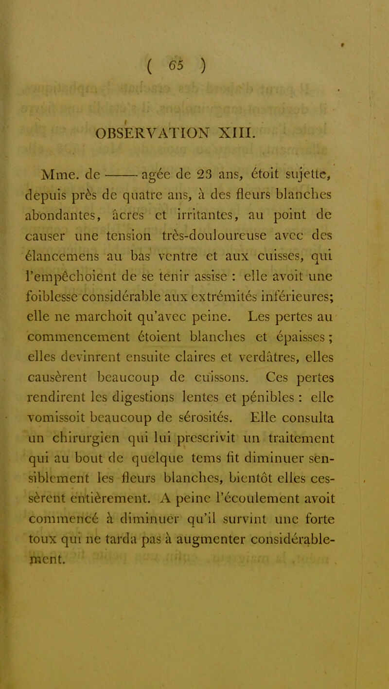 OBSERVATION XIII. Mme. de ag6e de 23 ans, 6toit sujettc, depiils pr^s de quatre ans, i\ des fleiirs blanches abondantes, acres ct irrltantes, au point de causer une tension tr^s-douloureuse avcc des ^lancemens au bis' ventre et aux cuisses, qui I'empdchoient de se tenir assise : elle avoit une foiblesse considerable aux extr6mit6s inf6rieures; elle ne marchoit qu'avec peine. Les pertes au commencement 6toient blanches et epaisses; elles devinrent ensuite claires et verdatres, clles caus^rent bcaucoup de cuissons. Ces pertes rendirent les digestions lentes et penibles: elle vomissoit bcaucoup de s6rosit6s. Elle consulta un chirurgien qui lui prescrivit un traitement qui au bout de quelque terns fit diminuer sien- siblcment les fleurs blanches, bientot elles ces- s^rent enti^rement. A peine I'^coulement avoit commence ci diminuer qu'il survint une forte toux qui ne tarda pas k augmenter considerable- mcnt.