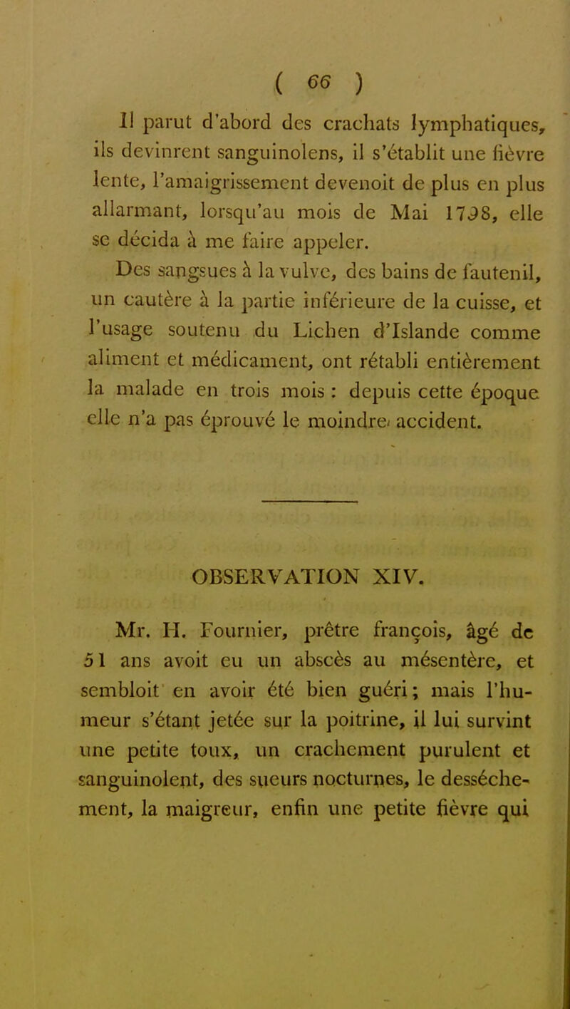 ( 65 ) 11 parut d'abord des crachats lymphatiques, ils devinrent sangiiinolens, il s'etablit une lievre lente, ramaigrissement devenoit de plus en plus allarmant, lorsqu'au mois de Mai 17^8, elle se decida k me faire appeler. Des sangsues h la vulve, des bains de fautenil, un caut^re b. la partie inf^rieure de la cuisse, et I'usage soutenu du Lichen d'Islandc comma aliment et medicament, ont r^tabli enti^rement la malade en trois mois: depuis cette 6poque elle n'a pas 6prouve le moindre- accident. OBSERVATION XIV, Mr. H. Fournier, pretre francols, ^ge dc 51 ans avoit eu un absc^s au m^sent^re, et sembloit en avoir 6t6 bien gu6ri; mais I'hu- meur s'etant jet6e sqr la poitrine, il lui survint une petite toux, un crachement purulent et sanguinolent, des sueurs nocturpes, le dess^che- ment, la maigreur, enfin une petite fievre qui