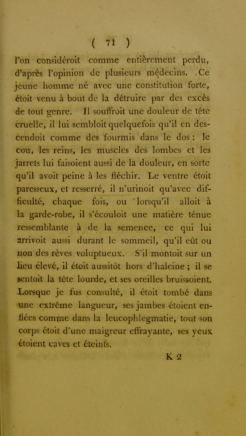 Ton consld^M'oit comme enti^rement perdu, d'apr^s I'opinion de plusieurs m6decins. .Ce jeune homme iie avec une constitution forte, 6toit venu h bout de la d^truire par des exc^s de tout genre. 11 souffroit une douleur de tSte cruelle, il lui sembloit quelquefois qu'il en des- cendoit comme des fourmis dans le dos : le ecu, les reins, les muscles des lombes et les jarrets lui faisoient aussi de la douleur, en sorte qu'il avoit peine h. les fl6chir. Le ventre 6toit paresseux, et resserre, il n'urinoit qu'avec dit- ficulte, chaque fois, ou 'lorsqu'il alloit h la garde-robe, il s'6couloit une mati^re t6nue ressemblante k de la semence, ce qui lui arrivoit aussi durant le sommcil, qu'il edt ou non des reves voluptueux. S'il montoit sur un lieu elev6, il 6toit aussitot hors d'haleine ; il se sentoit la tdte lourde, 6t ses oreilles bruissoient. Lorsque je fus consult^, il 6toit tomb6 dans une extreme langueur, ses jambes etoient en- fl6es comme dans la leucophlegmatie, tout son corps 6toit d'une maigreur effrayante, ses yeux Etoient c^ves et 6teints. K 2