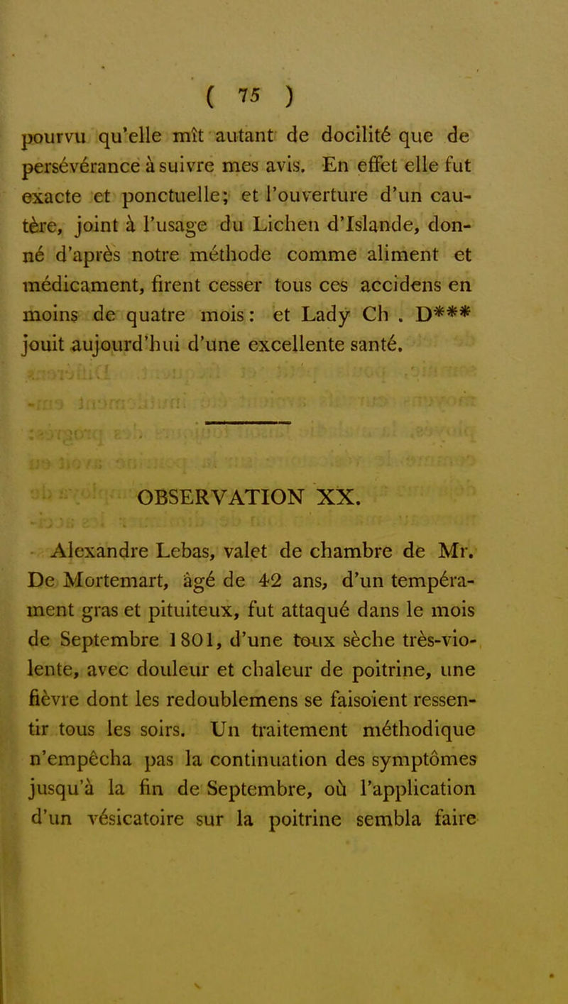 pourvu qu'elle mit autant de docility que de perseverance a suivre mes avis. En effet elle fut exacte et ponctuelle; et I'ouverture d'un cau- t^re, joint ci I'usage du Lichen d'Islande, don- n6 d'apr^s notre methode comme aliment et medicament, firent cesser tons ces accidens en moins de quatre mois: et Lady Ch . D*** jouit aujourd'hui d'une excellente sant^. OBSERVATION XX. - Alexandre Lebas, valet de chambre de Mr. De Mortemart, ag6 de 42 ans, d'un tempdra- ment gras et pituiteux, fut attaqud dans le mois de Septembre 1801, d'une t&ux s^che tr^s-vio- lente, avec douleur et chaleur de poitrine, una fievre dont les redoublemens se faisoient ressen- tir tous les soirs. Un traitement methodique n'empecha pas la continuation des symptomes jusqu'ii la fin de Septembre, oh I'application d'un v6sicatoire sur la poitrine sembla faire