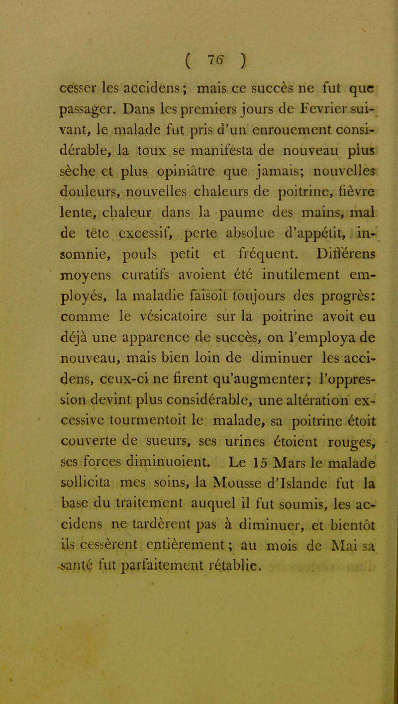 { 75 ) cesser les accidens; mais ce succes ne fut que passager. Dans les premiers jours de Fevriersui- vant, le malade fut pris d'un enrouement consi- derable, la toux se manifesta de nouveau plus s^che ct plus opiniatre que jamais; nouvelles douleurs, nouveiles chaleurs de poitrine, ti^vre lente, chaleur danS: la paume des mains, mal de tetc excessif, perte absolue d'appelit, in- somnie, pouls petit et frequent. Differens moyens curatifs avoient 6t6 inutilement em- ployes, la maladie faisoit toujours des progres: comme le vdsicatoire sur la poitrine avoit eu d6jk une apparence de succes, on I'employa de nouveau, mais bien loin de diminuer les acci- dens, ceux-ci ne firent qu'augmenter; 1'oppres- sion devint plus considerable, une alteration ex- cessive tourmentoit le malade, sa poitrine ^toit couverte de sueurs, ses urines 6toient rouges, ses forces diminuoient. Le 15 Mars le malade sollicita mes soins, la Mousse d'Islande fut la base du traitement auquel il fut soumis, les ac- cidens ne tard^rent pas k diminuer, et bientot lis cess-^rent enti^rement; au mois de Mai sa -sant«§ fut parfaitement retablje.