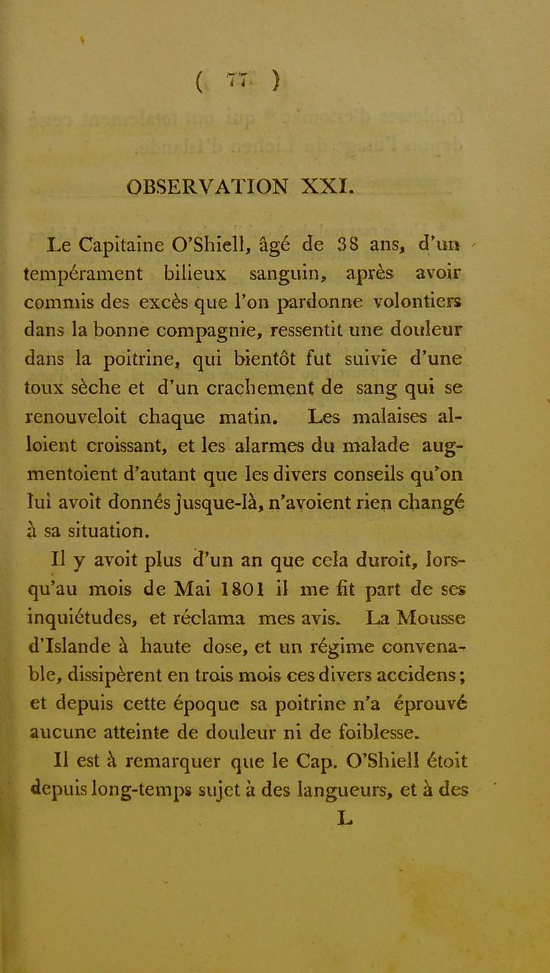 ( r:. ) OBSERVATION XXI. Le Capltaine O'Shiell, ag6 de 38 ans, d'un - temp6rament bilieux sanguin, apv^s avoir comniis des exc^s que Ton pardonne volontiers dans la bonne compagnie, ressentit une doiileur dans la poitrinC;, qui bientot fut suivie d'une toux s^che et d'un crachement de sang qui se renouveloit chaque matin. Les malaises al- loient croissant, et les alarmes du malade aug- mentoient d'autant que les divers conseils qu'on lui avoit donnas jusque-1^, n'avoient rien chang6 sa situation. II y avoit plus d'un an que cela duroit, lors- qu'au mois de Mai 1801 il me fit part de ses inqui6tudes, et reclama mes avis. La Mousse d'Islande k haute dose, et un regime convena^ ble, dissip6rent en trais mois ces divers accidens; et depuis cette epoque sa poitrine n'a eprouv6 aucune atteinte de douleur ni de foiblesse. II est h. remarquer que le Cap. O'Shiell 6toit depuis long-temps sujct a des langueurs, et k des