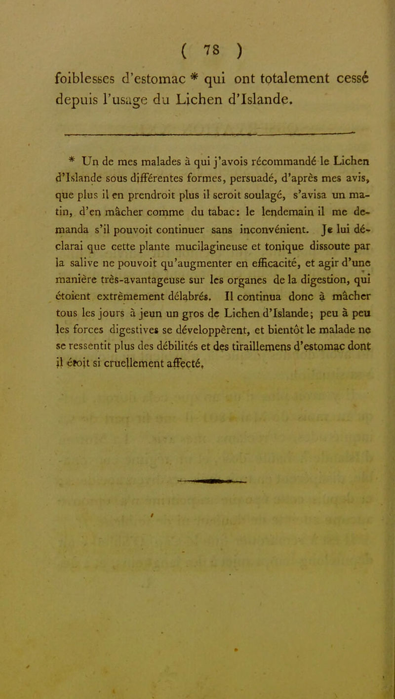 foiblesses d'estomac * qui ont totalement cess6 depuis I'usage du Lichen d'Islande. * Un de mes malades a qui j'avois rdcommand6 le Lichen d'Islande sous djfPSrentes formes, persuade, d'apres mes avis, que plus il cn prendroit plus il seroit soulage, s'avisa un ma- tin, d'en mS.cher comme dutabac: le lendemain il me de- manda s'il pouvoit continuer sans inconvenient. Je lui d6- clarai que cette plante mucilagineuse et tonique dissoute par la salive ne pouvoit qu'augmenter en efficacite, et agir d'unc maniere tres-avantageuse sur les organes de la digestion, qui etoient extremement delabres. II continua done a machcr tous les jours a jeun un gros de Lichen d'Islande; peu a. peu les forces digestives se ddvelopperent, et bientot le malade ne se ressentit plus des debilites et des tiraillemens d'estomac dent il efoit si cruellcment afFect6,