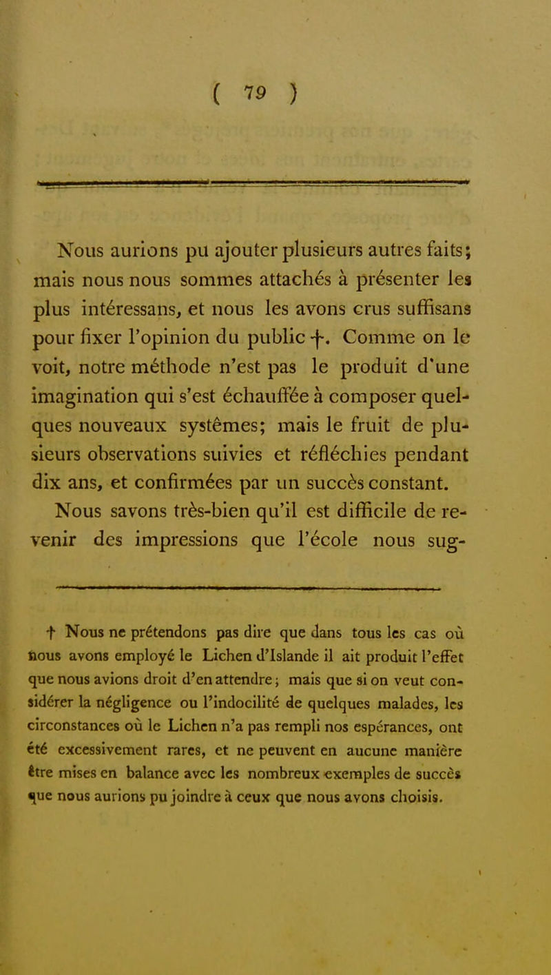 Nous aurions pu ajouter plusieurs autres faits; mais nous nous sommes attaches a presenter lea plus int^ressans, et nous les avons crus suffisans pour fixer I'opinion du public -f. Comme on le voit, notre m^thode n'est pas le produit d'une imagination qui s'est 6chauffi6e a composer quel- ques nouveaux syst^mes; mais le fruit de plu- sieurs observations suivies et r6fl6chies pendant dix ans, et confirmees par un succ^s constant. Nous savons tr6s-bien qu'il est difficile de re- venir des impressions que I'ecole nous sug- t Nous ne pr6tendons pas dire que dans tous Ics cas ou fious avons employ^ le Lichen d'Islande il ait produit I'efFet que nous avions droit d'en attendre; mais que si on veut con- sid6rer la negligence ou I'indocilite de quelques malades, Ics circonstances ou le Lichen n'a pas rempli nos esperances, ont ct6 excessivement rares, et ne peuvent en aucunc manierc ttre mises en balance avec les nombreux exeraples de succes •[ue nous aurions pu joindre a ceux que nous avons choisis.