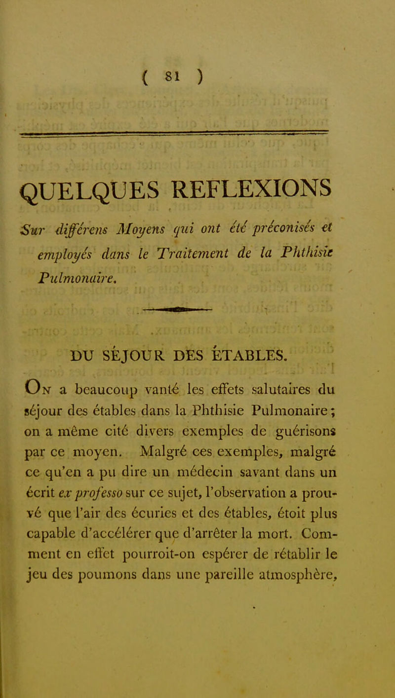 QUELQUES REFLEXIONS Snr differens Moyens qui ont etc priconises et employes dans le Traitement de la Phthisic Pulmonaire, DU SEJOUR DES ETABLES. On a beaucoup vant^ les efFets salutalres du s6jour des etables dans la. Phthisic Pulmonaire; on a m^me cit6 divers exemples de gu6risons par ce moyen, Malgr^ ces exemples, malgr^ ce qu'en a pu dire un m6decin savant dans un 6crit ex professo sur ce sujet, Tobservation a prou- v6 que I'air des 6curies et des 6tables, 6toit plus capable d'acc^lerer que d'arrdter la mort. Com- ment en effet pourroit-on esp6rer de r^tablir le jeu des poumons dans une pareille atmosphere.